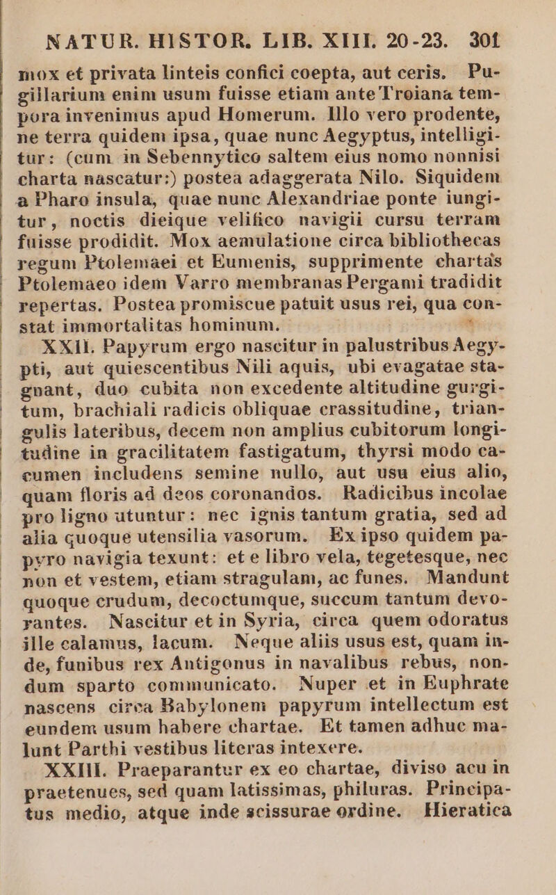 mox et privata linteis confici coepta, aut ceris. Pu- gillarium enim usum fuisse etiam ante Troiana tem- pora invenimus apud Homerum. lllo vero prodente, ne terra quidem ipsa, quae nunc Aegyptus, intelligi- tur: (cum in Sebennytico saltem eius nomo nonnisi charta nascatur:) postea adaggerata Nilo. Siquidem &amp;à Pharo insula, quae nunc Alexandriae ponte iungi- tur, noctis dieique velifico navigii cursu terram fuisse prodidit. Mox aemulatione circa bibliothecas regum Ptolemaei et Eumenis, supprimente chartas Ptolemaeo idem Varro membranas Pergami tradidit repertas. Postea promiscue patuit usus rei, qua con- stat immortalitas hominum.  XXII. Papyrum ergo nascitur in palustribus Aegy- pti, aut quiescentibus Nili aquis, ubi evagatae sta- gnant, duo cubita non excedente altitudine gurgi- tum, brachiali radicis obliquae crassitudine, trian- gulis lateribus, decem non amplius cubitorum longi- tudine in gracilitatem fastigatum, thyrsi modo ca- cumen includens semine nullo, aut usu eius alio, quam floris ad deos coronandos. Radicibus incolae pro ligno utuntur: nec ignis tantum gratia, sed ad alia quoque utensilia vasorum. Ex ipso quidem pa- pyro navigia texunt: et e libro vela, tegetesque, nec non et vestem, etiam stragulam, ac funes. Mandunt quoque crudum, decoctumque, succum tantum devo- rantes. Nascitur et in Syria, circa quem odoratus ille calamus, lacum. Neque aliis usus est, quam in- de, funibus rex Antigonus in navalibus rebus, non- dum sparto communicato. Nuper et in Euphrate nascens cirea Babylonem papyrum intellectum est eundem usum habere chartae. Et tamen adhuc ma- lunt Parthi vestibus literas intexere. XXIII. Praeparantur ex eo chartae, diviso acu in praetenues, sed quam latissimas, philuras. Principa- tus medio, atque inde scissurae ordine. Hieratica