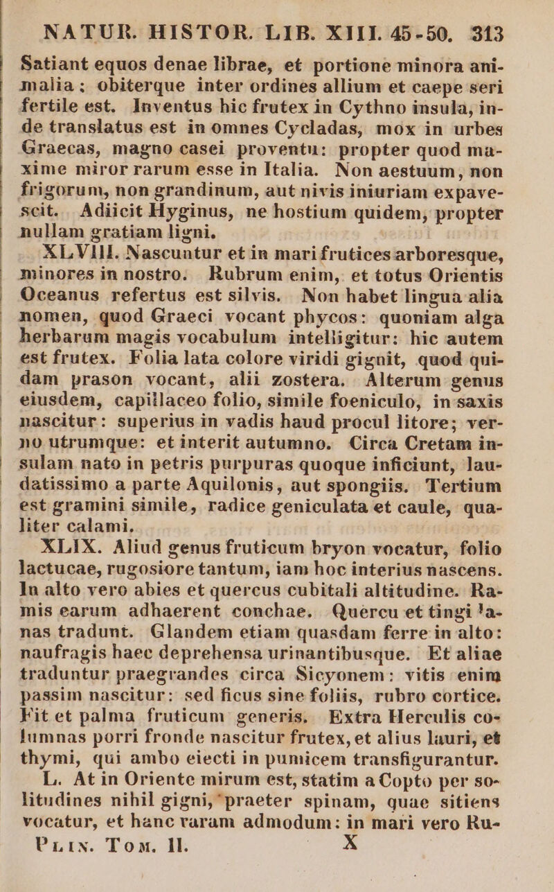 Satiant equos denae librae, et portione minora ani- malia; obiterque inter ordines allium et caepe seri fertile est. Inventus hic frutex in Cythno insula, in- de translatus est in omnes Cycladas, mox in urbes Graecas, magno casei proventu: propter quod ma- xime miror rarum esse in Italia. Non aestuum, non frigorum, non grandinum, aut nivis iniuriam expave- scit.. Adiicit Hyginus, ne hostium quidem; propter nullam gratiam ligni. XLVIH. Nascuntur et in mari frutices arboresque, minores in nostro. Rubrum enim, et totus Orientis Oceanus refertus est silvis. Non habet lingua alia nomen, quod Graeci vocant phycos: quoniam alga herbarum magis vocabulum intelligitur: hic autem est frutex. Folia lata colore viridi gignit, quod qui- dam prason vocant, alii zostera. Alterum genus eiusdem, capillaceo folio, simile foeniculo, in saxis nascitur: superius in vadis haud procul litore; ver- no utrumque: etinterit autumno. Circa Cretam in- sulam nato in petris purpuras quoque inficiunt, lau- datissimo a parte Aquilonis, aut spongiis. Tertium est gramini simile, radice geniculata et caule, qua- liter calami. XLIX. Aliud genus fruticum bryon vocatur, folio lactucae, rugosiore tantum, iam hoc interius nascens. ]u alto vero abies et quercus cubitali altitudine. Ra- mis earum adhaerent conchae. Quercu et tingi !a- nas tradunt. Glandem etiam quasdam ferre in alto: naufragis haee deprehensa urinantibusque. Et aliae traduntur praegrandes circa Sicyonem: vitis enim passim nascitur: sed ficus sine foliis, rubro cortice. Fit et palma fruticum generis. Extra Herculis co- Iumnas porri fronde nascitur frutex, et alius lauri, et thymi, qui ambo eiecti in pumicem transfigurantur. L. Atin Oriente mirum est, statim a Copto per so- litudines nihil gigni,'praeter spinam, quae sitiens vocatur, et hanc raram admodum: in mari vero Ru- PLixN. Tox. Il.