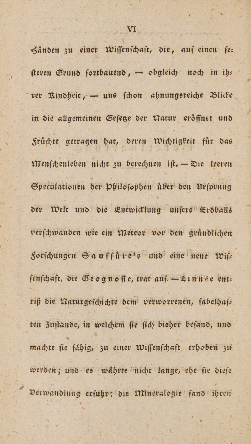 EM a ånden zu einer wiſſenſchaſt, die, auf einen fe⸗ ſteren Grund 5 — obgleich noch in ib: He Rindbeit „L uis fhon ahnungsreiche Blicke in die allgemeinen Geſetze der Natur eroͤffnet das Srüchte Seragen hat, deren vi drigteit für 925 menſchenleben nicht zu berechnen MT — Die leren Speculationen der Philosophen uͤber ben eu | der welt und die Entwicklung ferien verſchwanden wie ein Meteor vor den en Sorſchungen Seuffüre’s und eine neue wit ſenſchaft, die Geognoſte, trat auf. — Linnse ent: 116 die Naturgeſchichte dem verworrenen, fabelhaf⸗ ten ans in welchem fie ſich bisher befand, und machte ſie 12 1 zu einer wiſſenſchaft erhoben zu werden; und ug währte nicht lange, ehe ſie dieſe é \ x R Verwandlung erfuhrr'die Mineralogie fand ihren * |