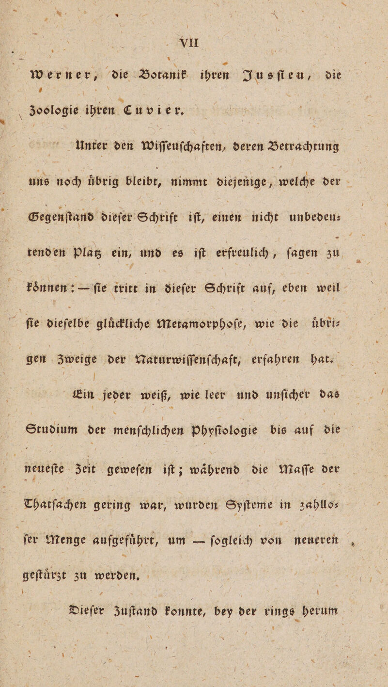 werner, die Botanik ihren Jusfieu, die 8 SR Zoologie ihren Cuvier. | Unter ven nenen ie, deren Betrachtung uns noch übrig Bleibe; nimmt piejenige, Weiche der Gegen tand diefer Schrift iſt, sære nicht unbeden: tenden Plag ein, und es ift erfreulich, ſagen 5 5 ronnen:— ſie tritt in dieſer Schrift auf, eben weil ſie dieſelbe gluͤckliche Metamorphoſe, Wie die uͤbri⸗ gen Zweige der Naturwiſſenſchaft, fuhren hat. 8 | Ä Ein jeder weiß, wie leer und unſicher das Studium der mepſchlichen Phyfiologie bis auf die neuefte . zeit geweſen iſt; waͤhrend die Maſſe der chatſachen gering war, wurden Syſteme in zahllo⸗ fer Menge aufgefuͤhrt, um — ſogleich PR neueren geſtürzt zu werden. gg 7 Dieſer zuſtand konnte, bey der rings herum *