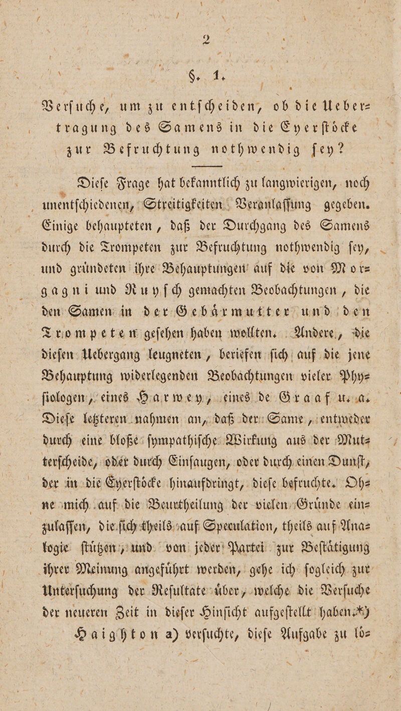 9 Verſuch e, um zu entſcheiden, ob die Ueber— tragung des Samens in die Eyerſtoͤcke zur Befruchtung nothwendig ſey? H Dieſe Frage hat bekanntlich zu langwierigen, noch j unentſchiedenen, Streitigkeiten Veranlaſſung gegeben. Einige behaupteten „daß der Durchgang des Samens durch die Trompeten zur Befruchtung nothwendig ſey, und gruͤndeten ihre Behauptungen auf die von Mor⸗ gagni und Ruyſch gemachten Beobachtungen, die den Samen in der Ge baͤr mutter und den Trompeten geſehen haben wollten. Andere, die dieſen Uebergang leugneten „beriefen ſich auf die jene Behauptung widerlegenden Beobachtungen vieler Phy⸗ ſiologen, eines Har wey, eines de Graaf u. a. Dieſe letzteren nahmen an, daß der Same, entweder durch eine bloße ſympathiſche Wirkung aus der Mut⸗ terſcheide, oder durch Einſaugen, oder durch einen Dunſt, der in die Eyerſtöcke hinaufdringt, dieſe befruchte. Oh— i ne mich auf die Beurtheilung der vielen Gruͤnde eins zulaſſen, die ſich theils auf Speculation, theils auf Ana⸗ logie ſtuͤtzen, und von jeder Partei zur Beſtaͤtigung ihrer Meinung angefuͤhrt werden, gehe ich ſogleich zur Unterſuchung der Reſultate uͤber, welche die Verſuche der neueren Zeit in dieſer Hinſicht aufgeſtellt haben ) Haighton a) verſuchte, dieſe Aufgabe zu los 7 —