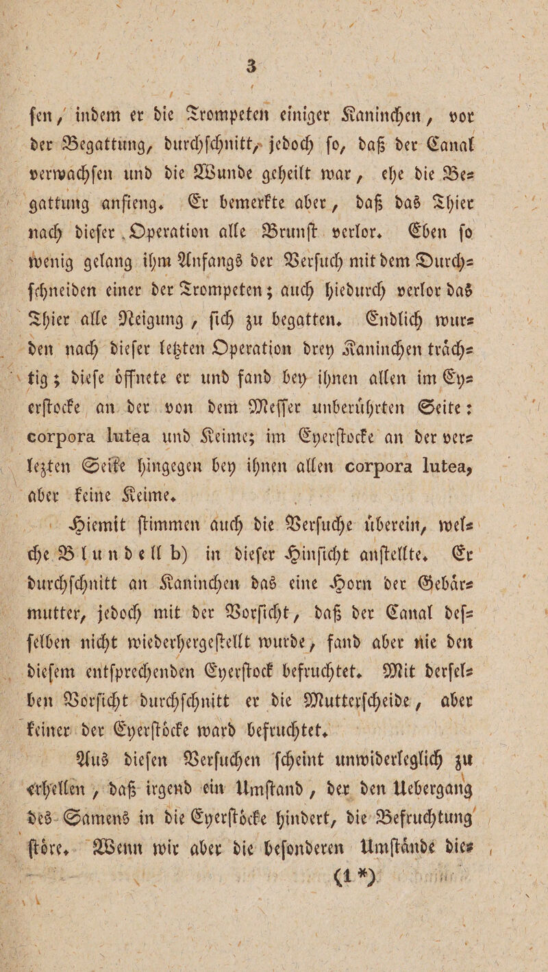 ſen, indem er die Trompeten einiger Kaninchen, vor der Begattung, durchſchnitt, jedoch ſo, daß der Canal verwachſen und die Wunde geheilt war, ehe die Be— gattung anfieng. Er bemerkte aber, daß das Thier nach dieſer Operation alle Brunſt verlor. Eben fo wenig gelang ihm Anfangs der Verſuch mit dem Durch— ſchneiden einer der Trompeten; auch hiedurch verlor das Thier alle Neigung , fich zu begatten. Endlich wur- den nach dieſer letzten Operation drey Kaninchen traͤch— Ar tig; dieſe öffnete er und fand bey ihnen allen im Ey⸗ erſtocke an der von dem Meſſer unberuͤhrten Seite: corpora Iutea und Keimez im Eyerſtocke an der vers an Seite hingegen bey 1 allen corpora lutea, aber keine Keime. Hiemit ſtimmen auch die Verſuche uͤberein, wel⸗ che Blundell b) in dieſer Hinſicht anſtellte. Er durchſchnitt an Kaninchen das eine Horn der Gebaͤr— mutter, jedoch mit der Vorſicht, daß der Canal deſ— | ſelben nicht wiederhergeſtellt wurde, fand aber nie den dieſem entſprechenden Eyerſtock befruchtet. Mit derſel⸗ ben Vorſicht durchſchnitt er die Mutterſcheide, ben keiner der Eyerſtoͤcke ward befruchtet. f | Aus dieſen Verſuchen ſcheint unwiderleglich zu erhellen, daß irgend ein Umſtand, der den Uebergang des Samens in die Eyerſtöcke hindert, die Befruchtung R ſtoͤre. Wenn wir aber die beſonderen Umſtaͤnde dies N » 19
