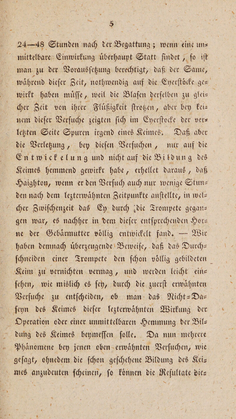 mittelbare Einwirkung uͤberhaupt Statt findet, ſo iſt man zu der Vorausſetzung berechtigt, daß der Same, | während dieſer Zeit, nothwendig auf die Enerftöcfe-ges wirkt haben muͤſſe, weil die Blaſen derſelben zu glei— | cher Zeit von ihrer Fluͤßigkeit ſtrotzen, aber bey kei— nem dieſer Verſuche zeigten ſich im Eyerſtocke der ver⸗ letzten Seite Spuren irgend eines Keimes. Daß aber die Verletzung, bey dieſen Verſuchen, nur auf die Entwiekelun g und nicht auf die Bildung des Keimes hemmend gewirkr habe, erhellet daraus, daß Haighton, wenn er den Verſuch auch nur wenige Stun⸗ den nach dem lezterwaͤhnten Zeitpunkte anſtellte, in wel⸗ cher Zwiſchenzeit das Ey durch ‚die Trompete gegan— gen war, es nachher in dem dieſer entſprechenden Hor— ne der Gebaͤrmutter vollig entwickelt fand. — Wir haben demnach uͤberzeugende Beweiſe, daß das Durch- ſchneiden einer Trompete den ſchon voͤllig gebildeten Keim zu vernichten vermag, und werden leicht ein— ſehen, wie mislich es ſey, durch die zuerſt erwaͤhnten Verſuche zu entſcheiden, ob man das Nicht-Da— DE Operation oder einer unmittelbaren Hemmung der Bil— | dung des Keimes beymeſſen folle, Da nun mehrere Phaͤnomene bey jenen oben erwaͤhnten Verſuchen, wie geſagt, ohnedem die ſchon geſchehene Bildung des Kei⸗ mes anzudeuten ſcheinen, ſo koͤnnen die Reſultate die— Dr Æ