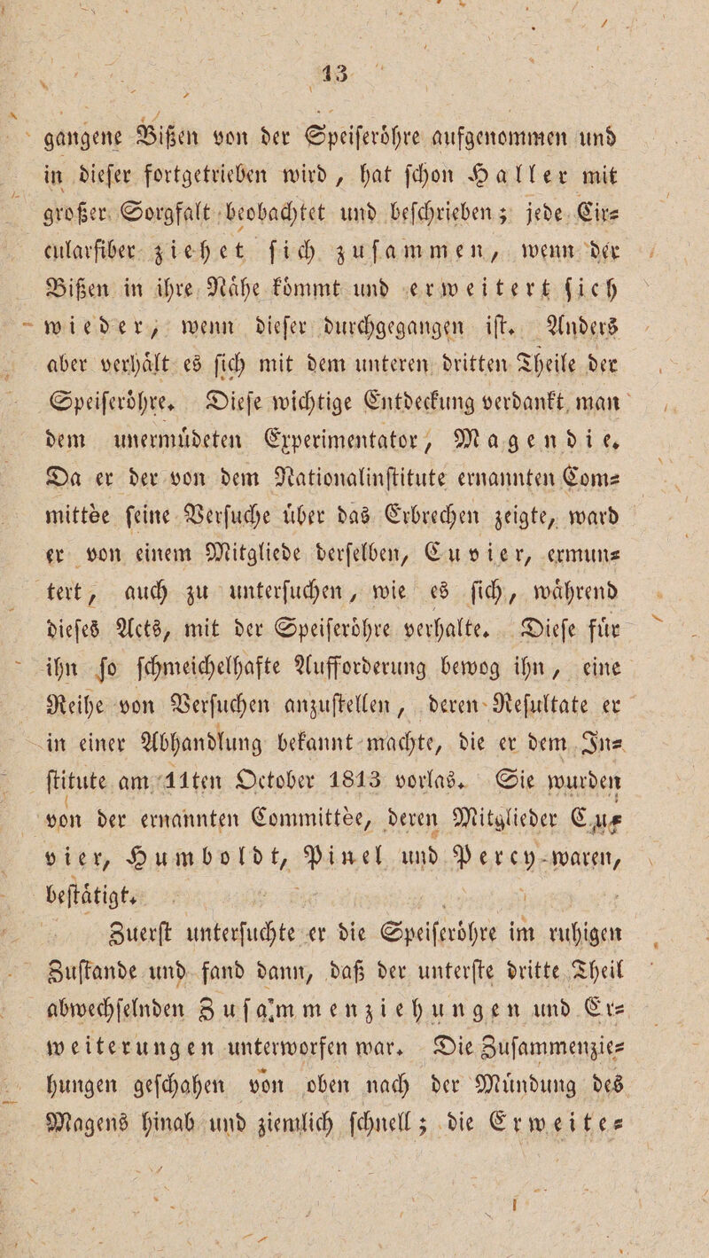 1 in dieſer fortgetrieben wird, hat ſchon Haller mit großer Sorgfalt beobachtet und beſchrieben; jede Cir⸗ cularfiber ziehet ſich zuſammen, wenn der Bißen in ihre Nahe koͤmmt und erweitert Sich wieder, wenn dieſer durchgegangen iſt. Anders aber verhaͤlt es ſich mit dem unteren dritten Theile der Speiferdhre, Dieſe wichtige Entdeckung verdankt man dem unermuͤdeten Experimentator, Magendie. Da er der von dem Nationalinſtitute ernannten Com⸗ mittde ſeine Verſuche uͤber das Erbrechen zeigte, ward å er von einem Mitgliede derſelben, Cu vie r, ermun⸗ dieſes Acts, mit der Speiferöhre verhalte. Dieſe fuͤr ihn ſo ſchmeichelhafte Aufforderung bewog ihn, eine Reihe von Verſuchen anzuſtellen, deren Reſultate er von der ernannten Committee, deren Mitglieder C, ue vier, Humboldt, ee und i waren, beſtätigt. Zuerſt unterſuchte er die Speifmöhre im 3 Zuſtande und fand dann, daß der unterſte dritte Theil abwechſelnden Zu ſalmmenziehungen und Er⸗ weiterungen unterworfen war. Die Zuſammenzie⸗ hungen geſchahen von oben nach der Muͤndung des Magens hinab und ziemlich ſchnell; die Er weite⸗