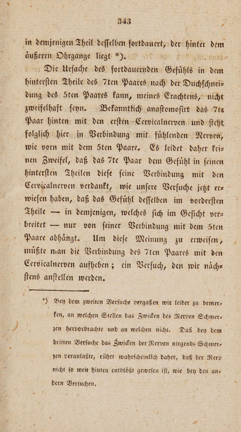 U Die Urſache des teen Gefühls i in dem huterſten Theile des Iten Paares nach der Duchſchnei— dung des 5ten Paares kann, meines Erachtens, nicht zweifelhaft ſeyÿn. Bekanntlich anaſtomoſirt das te wie vorn mit dem Sten Paare. Es leidet daher kei— nen Zweifel, daß das 7te Paar dem Gefuͤhl in feinen hinterſten Theilen dieſe ſeine Verbindung mit den Cervicalnerven verdankt, wie unſere Verſuche jetzt er— wieſen haben, daß das Gefuͤhl deſſelben im vorderſten Theile — in demjenigen, welches ſich im Geſicht ver⸗ Paare abhaͤngt. Um dieſe Meinung zu erweiſen, müßte man die Verbindung des 7ten Paares mit den Cervicalnerven aufheben; ein Verſuch, den wir naͤch— ſtens anſtellen werden. ——-————— ¶—ͤGꝛä—.k' - } ) Bey dem zweiten Verſuche vergaßen wir leider zu bemer- ken, an welchen Stellen das Zwicken des Nerven Schmer⸗ zen hervorbrachte und an welchen nicht. Daß bey dem dritten Verſuche das Zwicken der Nerven nirgends Schmer⸗ zen veranlaßte, rührt wahrſcheinlich daher, daß der Nerv dern Verjuchen, L É