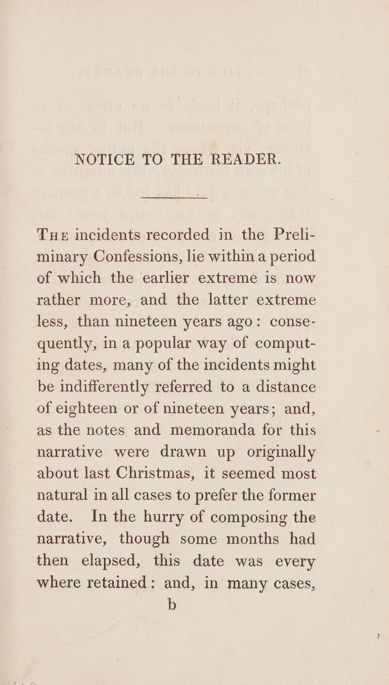 NOTICE TO THE READER. Tue incidents recorded in the Preli- minary Confessions, lie within a period of which the earlier extreme is now rather more, and the latter extreme less, than nineteen years ago: conse- quently, in a popular way of comput- ing dates, many of the incidents might be indifferently referred to a distance of eighteen or of nineteen years; and, as the notes and memoranda for this narrative were drawn up originally about last Christmas, it seemed most natural in all cases to prefer the former date. In the hurry of composing the narrative, though some months had then elapsed, this date was every where retained: and, in many cases, b