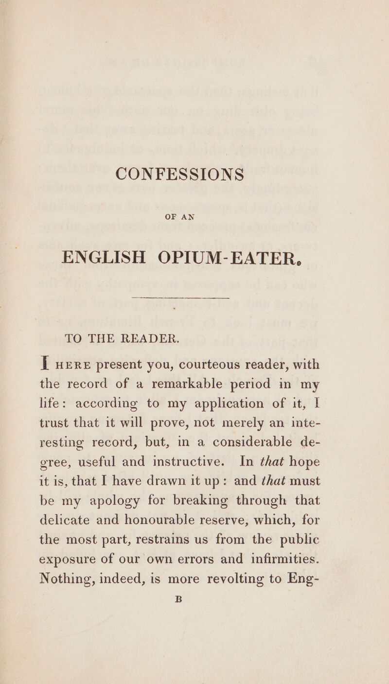 OF AN ENGLISH OPIUM-EATER, TO THE READER. [ uere present you, courteous reader, with the record of a remarkable period in my life: according to my application of it, I trust that it will prove, not merely an inte- resting record, but, in a considerable de- gree, useful and instructive. In that hope it is, that I have drawn it up: and that must be my apology for breaking through that delicate and honourable reserve, which, for the most part, restrains us from the public exposure of our own errors and infirmities. Nothing, indeed, is more revolting to Eng-