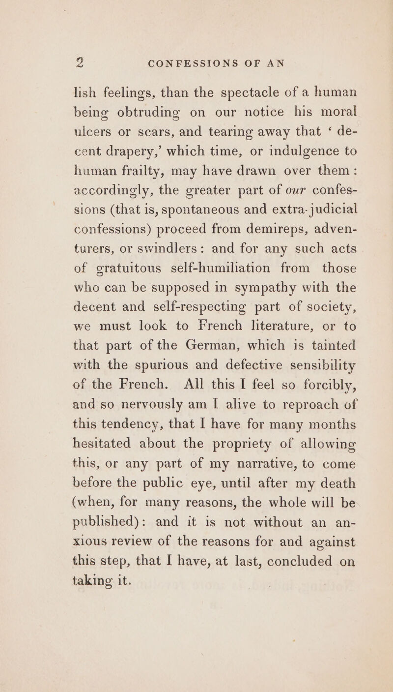 lish feelings, than the spectacle of a human being obtruding on our notice his moral ulcers or scars, and tearing away that ‘ de- cent drapery,’ which time, or indulgence to human frailty, may have drawn over them : accordingly, the greater part of our confes- sions (that is, spontaneous and extra-judicial confessions) proceed from demireps, adven- turers, or swindlers: and for any such acts of gratuitous self-humiliation from those who can be supposed in sympathy with the decent and self-respecting part of society, we must look to French literature, or to that part of the German, which is tainted with the spurious and defective sensibility of the French. All this I feel so forcibly, and so nervously am I alive to reproach of this tendency, that I have for many months hesitated about the propriety of allowing this, or any part of my narrative, to come before the public eye, until after my death (when, for many reasons, the whole will be published): and it is not without an an- xious review of the reasons for and against this step, that I have, at last, concluded on taking it.