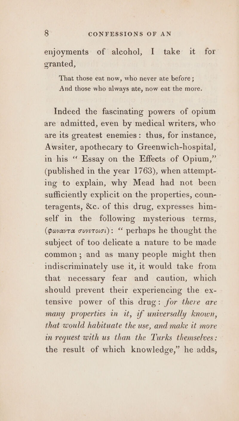 enjoyments of alcohol, I take it for granted, That those eat now, who never ate before ; And those who always ate, now eat the more. Indeed the fascinating powers of opium are admitted, even by medical writers, who are its greatest enemies: thus, for instance, Awsiter, apothecary to Greenwich-hospital, in his ‘ Essay on the Effects of Opium,” (published in the year 1763), when attempt- ing to explain, why Mead had not been sufficiently explicit on the properties, coun- - teragents, &amp;c. of this drug, expresses him- self in the following mysterious terms, (Qavavta cuvetoiot): “ perhaps he thought the subject of too delicate a nature to be made common; and as many people might then indiscriminately use it, it would take from that necessary fear and caution, which should prevent their experiencing the ex- tensive power of this drug: for there are many properties in it, if universally known, that would habituate the use, and make it more in request with us than the Turks themselves: the result of which knowledge,” he adds,