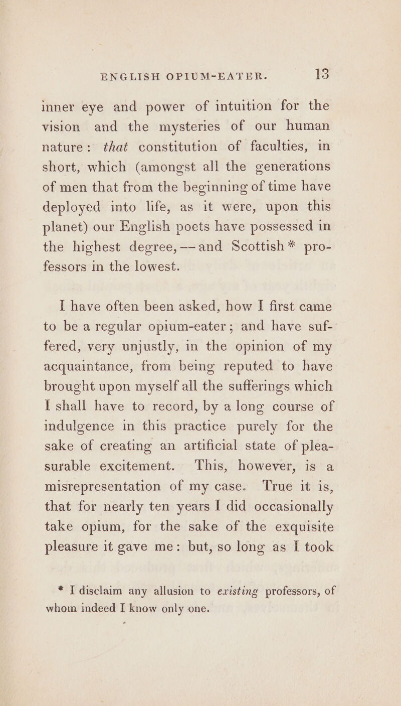 inner eye and power of intuition for the vision and the mysteries of our human nature: that constitution of faculties, in short, which (amongst all the generations of men that from the beginning of time have deployed into life, as it were, upon this planet) our English poets have possessed in the highest degree,—-and Scottish * pro- fessors in the lowest. I have often been asked, how I first came to be a regular opium-eater; and have suf- fered, very unjustly, in the opinion of my acquaintance, from being reputed to have brought upon myself all the sufferings which I shall have to record, by alone course of indulgence in this practice purely for the sake of creating an artificial state of plea- surable excitement. This, however, is a misrepresentation of my case. True it is, that for nearly ten years I did occasionally take opium, for the sake of the exquisite pleasure it gave me: but, so long as I took * I disclaim any allusion to existing professors, of whom indeed I know only one.