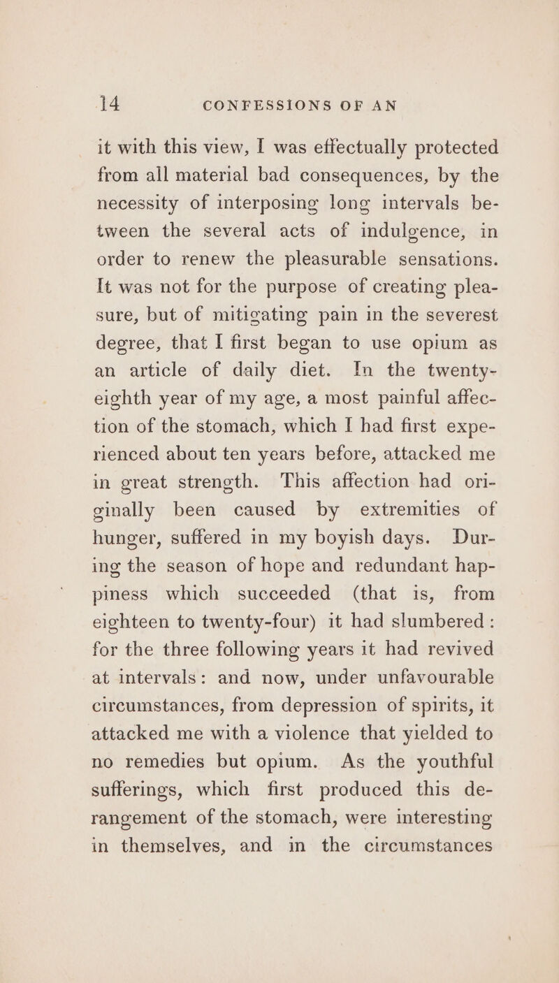 it with this view, I was effectually protected from all material bad consequences, by the necessity of interposing long intervals be- tween the several acts of indulgence, in order to renew the pleasurable sensations. It was not for the purpose of creating plea- sure, but of mitigating pain in the severest degree, that I first began to use opium as an article of daily diet. In the twenty- eighth year of my age, a most painful affec- tion of the stomach, which I had first expe- rienced about ten years before, attacked me in great strength. This affection had ori- ginally been caused by extremities of hunger, suffered in my boyish days. Dur- ing the season of hope and redundant hap- piness which succeeded (that is, from eighteen to twenty-four) it had slumbered : for the three following years it had revived at intervals: and now, under unfavourable circumstances, from depression of spirits, it attacked me with a violence that yielded to no remedies but opium. As the youthful sufferings, which first produced this de- rangement of the stomach, were interesting in themselves, and in the circumstances
