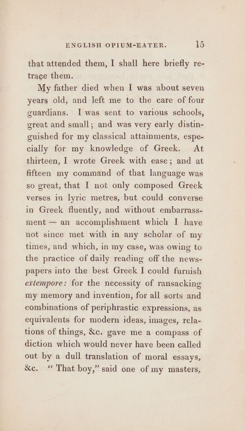 that attended them, I shall here briefly re- trace them. My father died when I was about seven years old, and left me to the care of four guardians. I was sent to various schools, great and small; and was very early distin- guished for my classical attaimments, espe- cially for my knowledge of Greek. At thirteen, I wrote Greek with ease; and at fifteen my command of that language was so great, that I not only composed Greek verses in lyric metres, but could converse in Greek fluently, and without embarrass- ment — an accomplishment which I have not since met with in any scholar of my times, and which, in my case, was owing to the practice of daily reading off the news- papers into the best Greek I could furnish extempore: for the necessity of ransacking my memory and invention, for all sorts and combinations of periphrastic expressions, as equivalents for modern ideas, images, rela- tions of things, &amp;c. gave me a compass of diction which would never have been called out by a dull translation of moral essays, &amp;c. “ That boy,” said one of my masters,