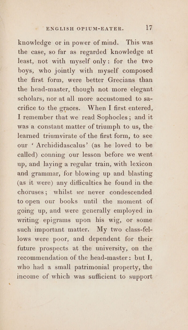 knowledge or in power of mind. This was the case, so far as regarded knowledge at least, not with myself only: for the two boys, who jointly with myself composed the first form, were better Grecians than the head-master, though not more elegant scholars, nor at all more accustomed to sa- crifice to the graces. When I first entered, I remember that we read Sophocles ; and it was a constant matter of triumph to us, the learned triumvirate of the first form, to see our ‘ Archididascalus’ (as he loved to be called) conning our lesson before we went up, and laying a regular train, with lexicon and grammar, for blowing up and blasting (as it were) any difficulties he found in the choruses; whilst we never condescended toopen our books until the moment of going up, and were generally employed in writing epigrams upon his wig, or some such important matter. My two class-fel- lows were poor, and dependent for their future prospects at the university, on the recommendation of the head-master: but I, who had a small patrimonial property, the income of which was sufficient to support