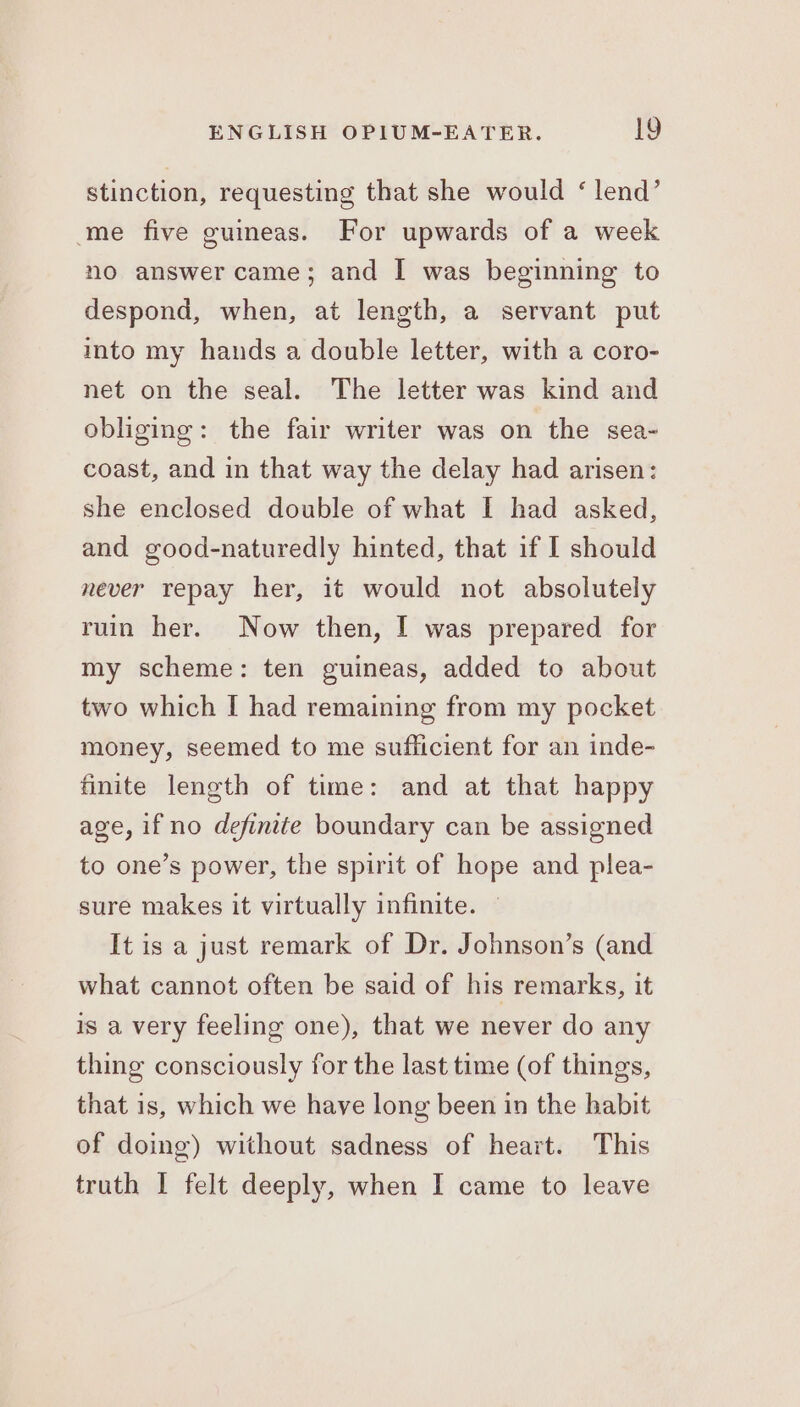 stinction, requesting that she would ‘lend’ me five guineas. For upwards of a week no answer came; and I was beginning to despond, when, at length, a servant put into my hands a double letter, with a coro- net on the seal. The letter was kind and obliging: the fair writer was on the sea- coast, and in that way the delay had arisen: she enclosed double of what I had asked, and good-naturedly hinted, that if I should never repay her, it would not absolutely ruin her. Now then, I was prepared for my scheme: ten guineas, added to about two which I had remaining from my pocket money, seemed to me sufficient for an inde- finite length of time: and at that happy age, if no definite boundary can be assigned to one’s power, the spirit of hope and plea- sure makes it virtually infinite. — It is a just remark of Dr. Johnson’s (and what cannot often be said of his remarks, it is a very feeling one), that we never do any thing consciously for the last time (of things, that is, which we have long been in the habit of doing) without sadness of heart. This truth I felt deeply, when I came to leave