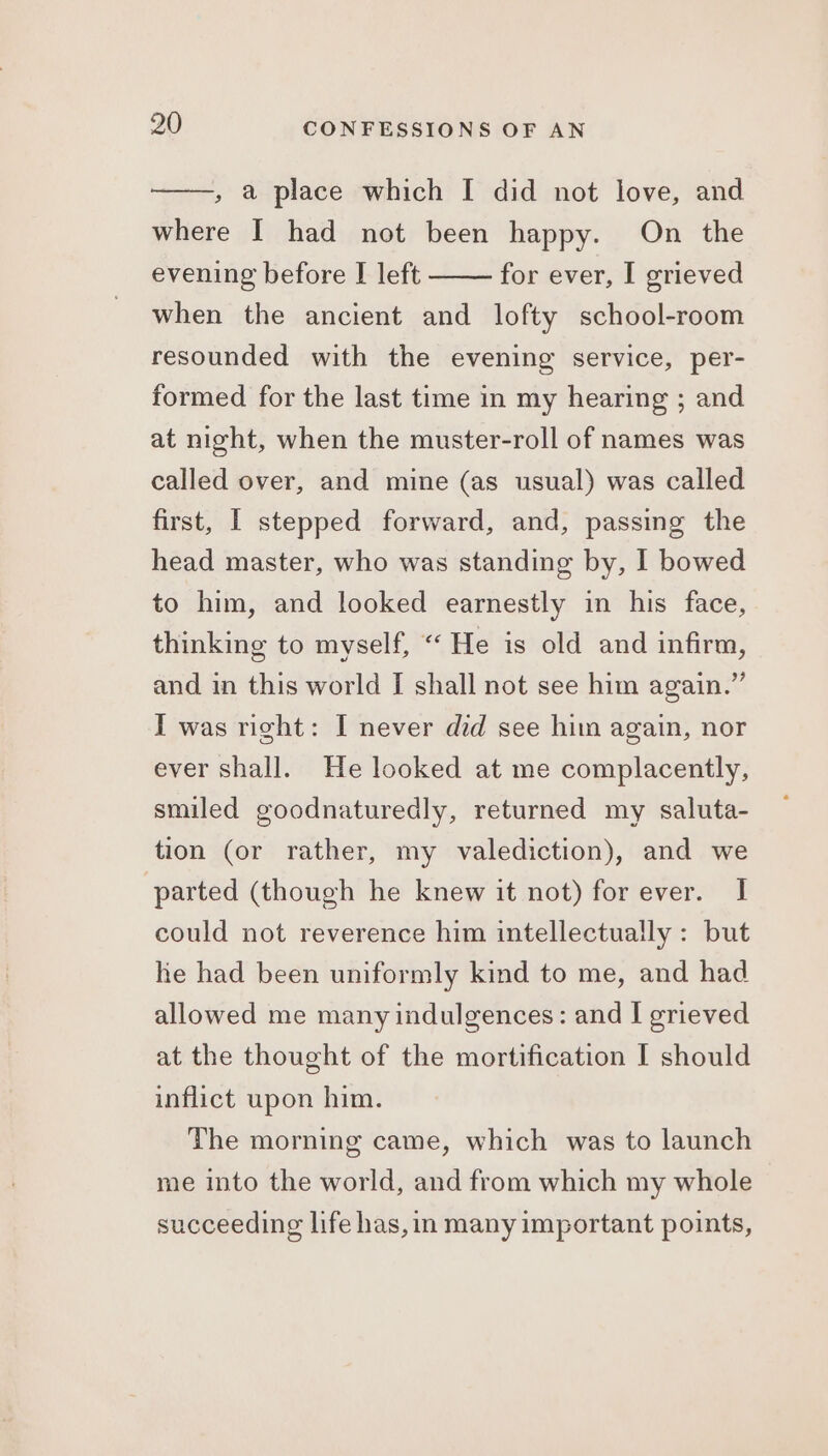 , a place which I did not love, and where I had not been happy. On the evening before I left for ever, I grieved when the ancient and lofty school-room resounded with the evening service, per- formed for the last time in my hearing ; and at night, when the muster-roll of names was called over, and mine (as usual) was called first, | stepped forward, and, passing the head master, who was standing by, I bowed to him, and looked earnestly in his face, thinking to myself, “ He is old and infirm, and in this world I shall not see him again.” I was right: I never did see him again, nor ever shall. He looked at me complacently, smiled goodnaturedly, returned my saluta- tion (or rather, my valediction), and we parted (though he knew it not) for ever. I could not reverence him intellectually : but he had been uniformly kind to me, and had allowed me many indulgences: and I grieved at the thought of the mortification I should inflict upon him. The morning came, which was to launch me into the world, and from which my whole succeeding life has,in many important points,