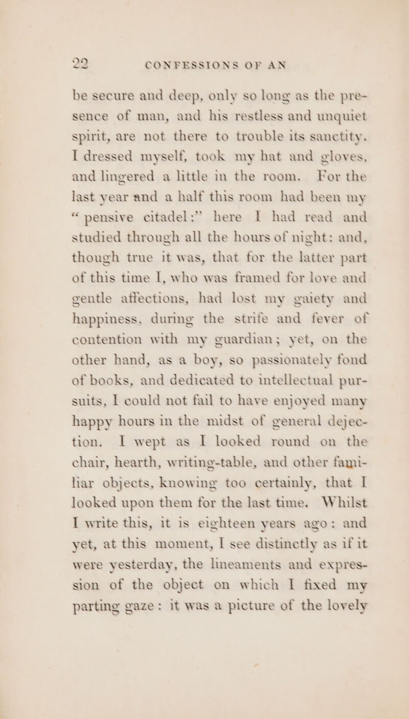 be secure and deep, only so long as the pre- sence of man, and his restless and unquiet spirit, are not there to trouble its sanctity. I dressed myself, took my hat and gloves, and lingered a little in the room. For the last year and a half this room had been my “pensive citadel: here I had read and studied through all the hours of night: and, though true it was, that for the latter part of this time I, who was framed for love and gentle affections, had lost my gaiety and happiness, during the strife and fever of contention with my guardian; yet, on the other hand, as a boy, so passionately fond of books, and dedicated to intellectual pur- suits, | could not fail to have enjoyed many happy hours in the midst of general dejec- tion. I wept as I looked round on the chair, hearth, writing-table, and other fami- liar objects, knowing too certainly, that I looked upon them for the last time. Whilst I write this, it is eighteen years ago: and yet, at this moment, I see distinctly as if it were yesterday, the lineaments and expres- sion of the object on which I fixed my parting gaze: it was a picture of the lovely