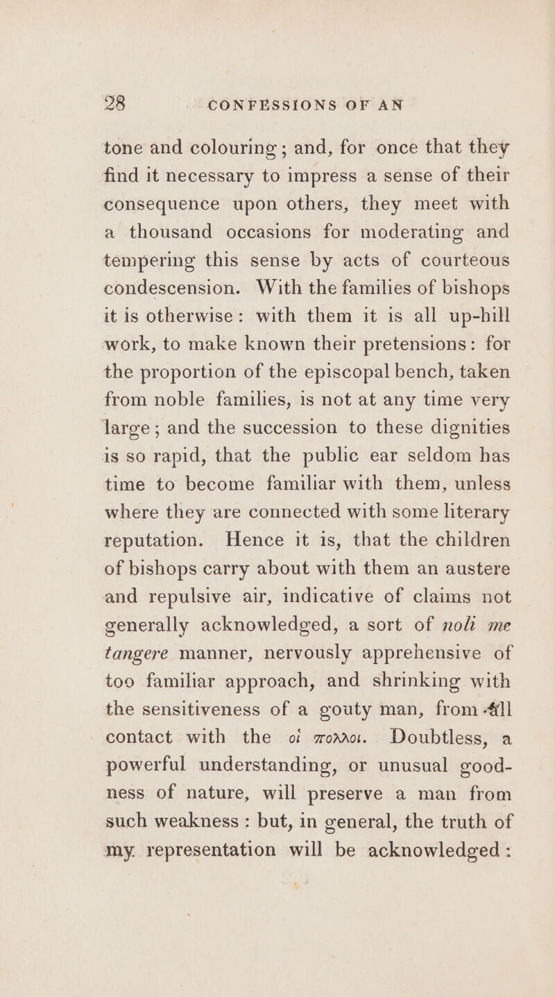 tone and colouring; and, for once that they find it necessary to impress a sense of their consequence upon others, they meet with a thousand occasions for moderating and tempering this sense by acts of courteous condescension. With the families of bishops it is otherwise: with them it is all up-hill work, to make known their pretensions: for the proportion of the episcopal bench, taken from noble families, is not at any time very large; and the succession to these dignities is so rapid, that the public ear seldom has time to become familiar with them, unless where they are connected with some literary reputation. Hence it is, that the children of bishops carry about with them an austere and repulsive air, indicative of claims not generally acknowledged, a sort of nol me tangere manner, nervously apprehensive of too familiar approach, and shrinking with the sensitiveness of a gouty man, from -4il contact with the of wor. Doubtless, a powerful understanding, or unusual good- ness of nature, will preserve a man from such weakness : but, in general, the truth of my. representation will be acknowledged :