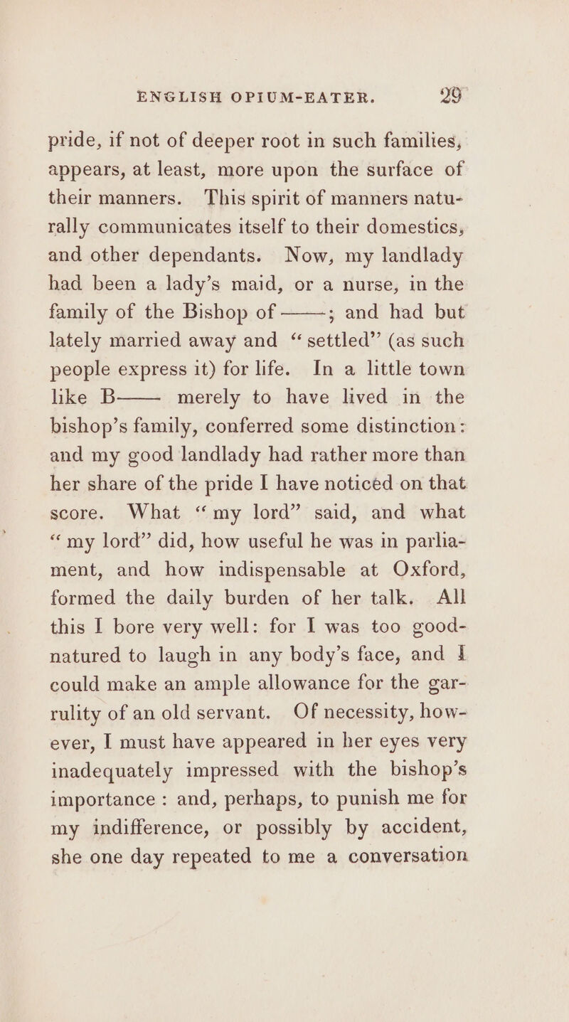 pride, if not of deeper root in such families, appears, at least, more upon the surface of their manners. This spirit of manners natu- rally communicates itself to their domestics, and other dependants. Now, my landlady had been a lady’s maid, or a nurse, in the family of the Bishop of ; and had but lately married away and “ settled”’ (as such people express it) for life. In a little town like B merely to have lived in the bishop’s family, conferred some distinction: and my good landlady had rather more than her share of the pride I have noticed on that score. What “my lord” said, and what “my lord” did, how useful he was in parlia- ment, and how indispensable at Oxford, formed the daily burden of her talk. All this I bore very well: for I was too good- natured to laugh in any body’s face, and 1 could make an ample allowance for the gar- rulity of an old servant. Of necessity, how- ever, I must have appeared in her eyes very inadequately impressed with the bishop’s importance : and, perhaps, to punish me for my indifference, or possibly by accident, she one day repeated to me a conversation