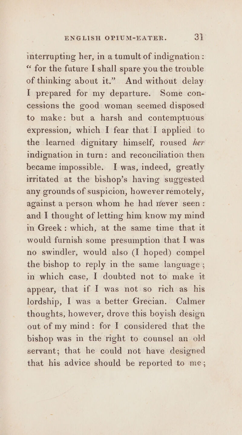 iaterrupting her, in a tumult of indignation : * for the future I shall spare you the trouble of thinking about it.” And without delay I prepared for my departure. Some con- cessions the good woman seemed disposed to make: but a harsh and contemptuous expression, which I fear that I applied to the learned dignitary himself, roused her indignation in turn: and reconciliation then became impossible. I was, indeed, greatly irritated at the bishop’s having suggested any grounds of suspicion, however remotely, against a person whom he had never seen: and I thought of letting him know my mind in Greek: which, at the same time that it would furnish some presumption that I was no swindler, would also (I hoped) compel the bishop to reply in the same language ; in which case, I doubted not to make it appear, that if I was not so rich as his lordship, I was a better Grecian. Calmer thoughts, however, drove this boyish design out of my mind: for I considered that the bishop was in the right to counsel an old servant; that he could not have designed that his advice should be reported to me;