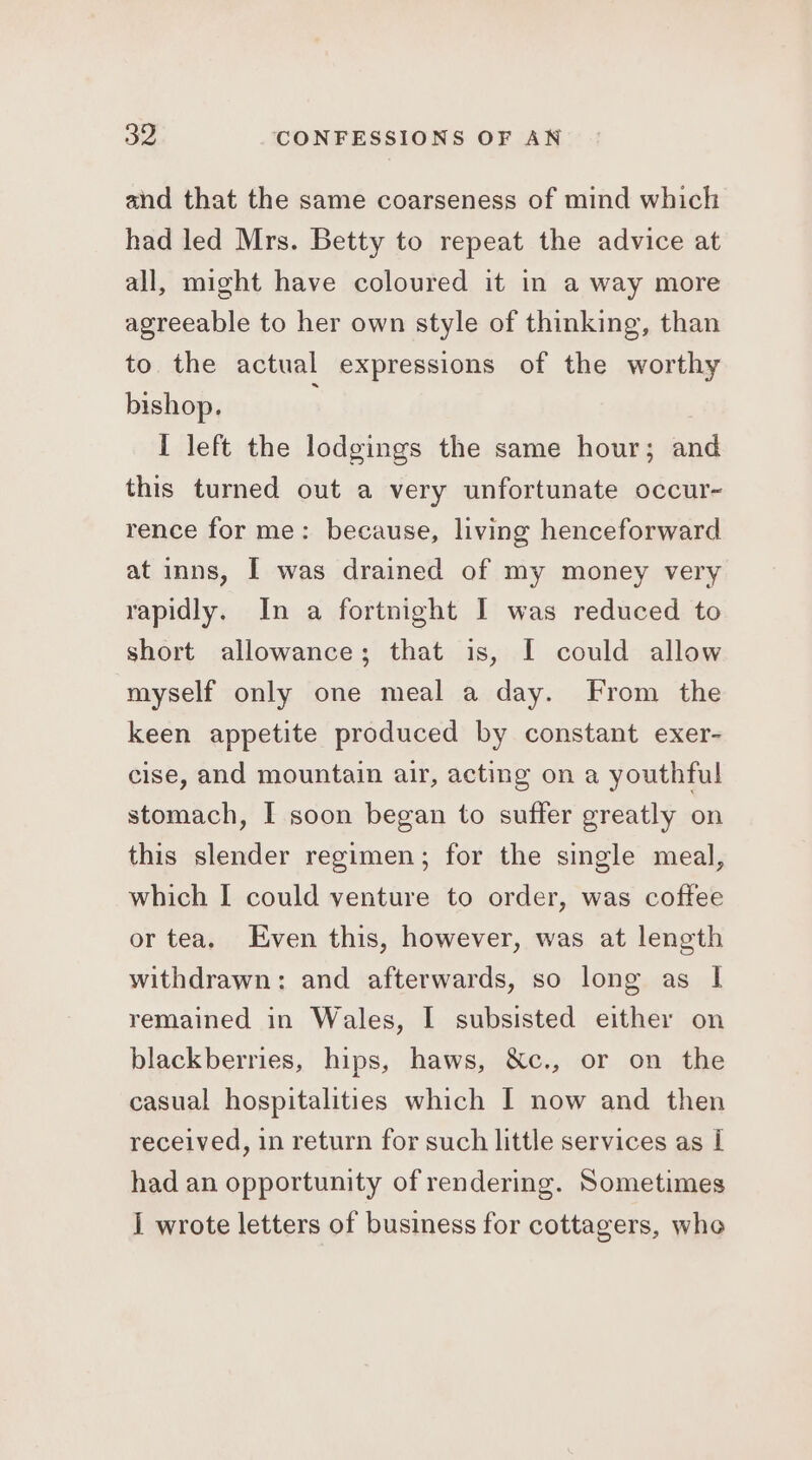 and that the same coarseness of mind which had led Mrs. Betty to repeat the advice at all, might have coloured it in a way more agreeable to her own style of thinking, than to the actual expressions of the worthy bishop. I left the lodgings the same hour; and this turned out a very unfortunate occur- rence for me: because, living henceforward at inns, [ was drained of my money very rapidly. In a fortnight I was reduced to short allowance; that is, I could allow myself only one meal a day. From the keen appetite produced by constant exer- cise, and mountain air, acting on a youthful stomach, I soon began to suffer greatly on this slender regimen; for the single meal, which [ could venture to order, was coftee or tea. Even this, however, was at length withdrawn: and afterwards, so long as I remained in Wales, I subsisted either on blackberries, hips, haws, &amp;c., or on the casual hospitalities which I now and then received, in return for such little services as [ had an opportunity of rendering. Sometimes I wrote letters of business for cottagers, whe