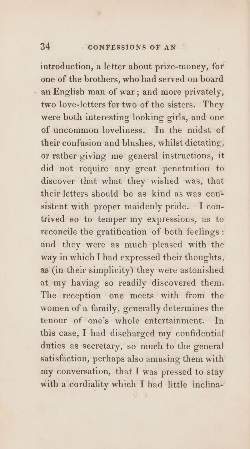 introduction, a letter about prize-money, for one of the brothers, who had served on board - an English man of war; and more privately, two love-letters for two of the sisters. They were both interesting looking girls, and one of uncommon loveliness. In the midst of their confusion and blushes, whilst dictating, or rather giving me general instructions, it did not require any great penetration to discover that what they wished was, that their letters should be as kind as was cont sistent with proper maidenly pride. I con- trived so to temper my expressions, as to reconcile the gratification of both feelings : and they were as much pleased with the way in which I had expressed their thoughts, as (in their simplicity) they were astonished at my having so readily discovered them. The reception one meets with from the women of a family, generally determines the tenour of one’s whole entertainment. In this case, I had discharged my confidential duties as secretary, so much to the general satisfaction, perhaps also amusing them with my conversation, that I was pressed to stay with a cordiality which I had little inclina-