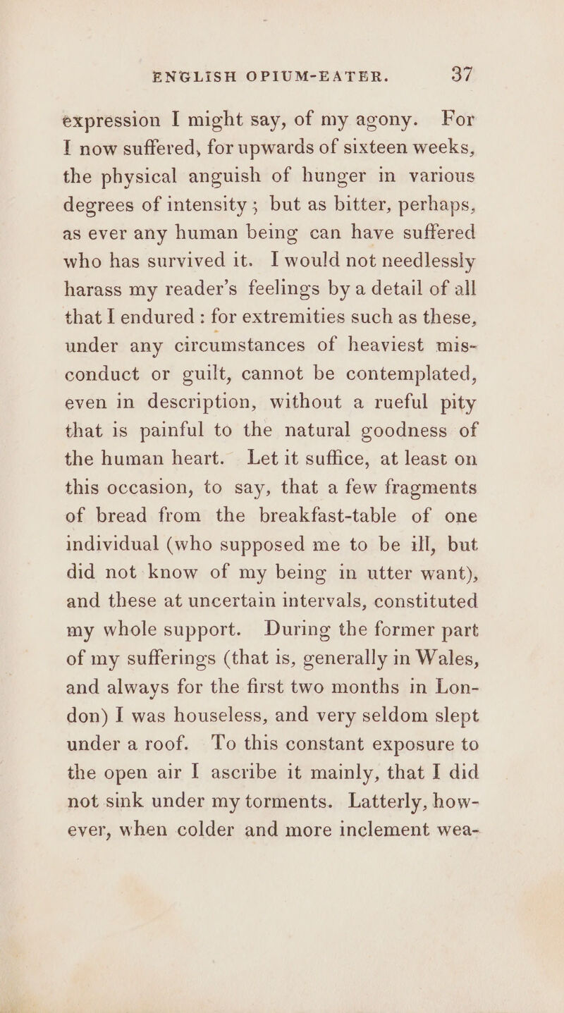 expression I might say, of my agony. For I now suffered, for upwards of sixteen weeks, the physical anguish of hunger in various degrees of intensity ; but as bitter, perhaps, as ever any human being can have suffered who has survived it. I would not needlessly harass my reader’s feelings by a detail of all that I endured : for extremities such as these, under any circumstances of heaviest mis- conduct or guilt, cannot be contemplated, even in description, without a rueful pity that is painful to the natural goodness of the human heart. Let it suffice, at least on this occasion, to say, that a few fragments of bread from the breakfast-table of one individual (who supposed me to be ill, but did not know of my being in utter want), and these at uncertain intervals, constituted my whole support. During the former part of my sufferings (that is, generally in Wales, and always for the first two months in Lon- don) I was houseless, and very seldom slept under a roof. ‘To this constant exposure to the open air [ ascribe it mainly, that I did not sik under my torments. Latterly, how- ever, when colder and more inclement wea-