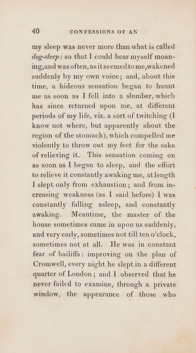 my sleep was never more than what is called dog-sleep ; so that I could hear myself moan- ing,and was often, as it seemed to me,wakened suddenly by my own voice; and, about this time, a hideous sensation began to haunt me as soon as I fell into a slumber, which has since returned upon me, at different periods of my life, viz. a sort of twitching (I know not where, but apparently about the region of the stomach), which compelled me violently to throw out my feet for the sake of relieving it. This sensation coming on as soon as I began to sleep, and the effort to relieve it constantly awaking me, at length I slept only from exhaustion; and from in- creasing weakness (as I said before) I was constantly falling asleep, and constantly awakine. Meantime, the master of the house sometimes came in upon us suddenly, and very early, sometimes not till ten o’clock, sometimes not at all. He was in constant fear of bailiffs: improving on the plan of Cromwell, every night he slept in a different quarter of London; and I observed that he never failed to examine, through a private window, the appearance of those who