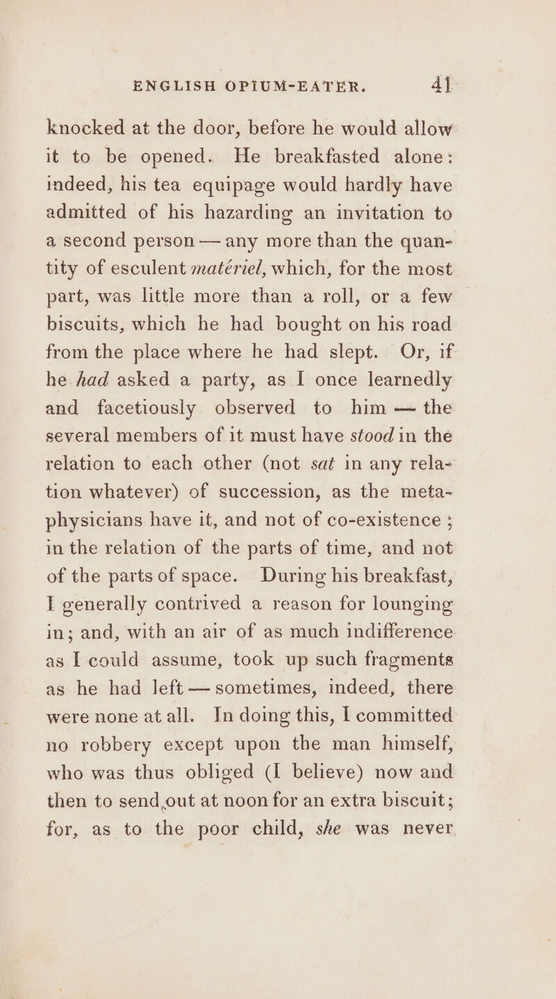 knocked at the door, before he would allow it to be opened. He breakfasted alone: indeed, his tea equipage would hardly have admitted of his hazarding an invitation to a second person — any more than the quan- tity of esculent matériel, which, for the most part, was little more than a roll, or a few biscuits, which he had bought on his road from the place where he had slept. Or, if he had asked a party, as I once learnedly and facetiously observed to him — the several members of it must have stood in the relation to each other (not sat in any rela- tion whatever) of succession, as the meta- physicians have it, and not of co-existence ; in the relation of the parts of time, and not of the parts of space. During his breakfast, I generally contrived a reason for lounging in; and, with an air of as much indifference as I could assume, took up such fragments as he had left — sometimes, indeed, there were none atall. In doing this, I committed no robbery except upon the man himself, who was thus obliged (I believe) now and then to send,out at noon for an extra biscuit; for, as to the poor child, she was never