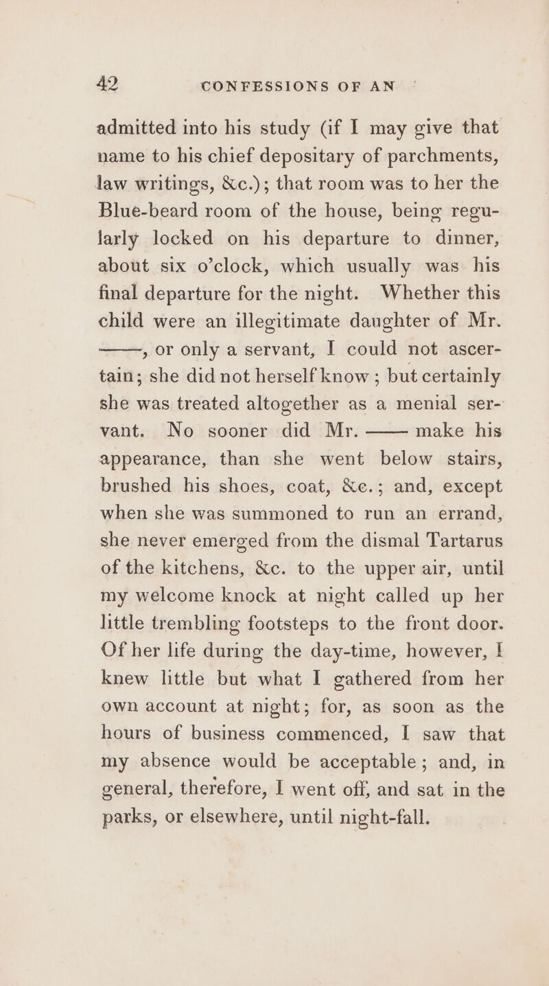 admitted into his study (if I may give that name to his chief depositary of parchments, law writings, &amp;c.); that room was to her the Blue-beard room of the house, being regu- larly locked on his departure to dinner, about six o’clock, which usually was_ his final departure for the night. Whether this child were an illegitimate daughter of Mr. , or only a servant, I could not ascer- tain; she did not herself know ; but certainly she was treated altogether as a menial ser- vant. No sooner did Mr. make his appearance, than she went below stairs, brushed his shoes, coat, &amp;c.; and, except when she was summoned to run an errand, she never emerged from the dismal Tartarus of the kitchens, &amp;c. to the upper air, until my welcome knock at night called up her little trembling footsteps to the front door. Of her life during the day-time, however, I knew little but what I gathered from her own account at night; for, as soon as the hours of business commenced, I saw that my absence would be acceptable; and, in general, therefore, I went off, and sat in the parks, or elsewhere, until night-fall.