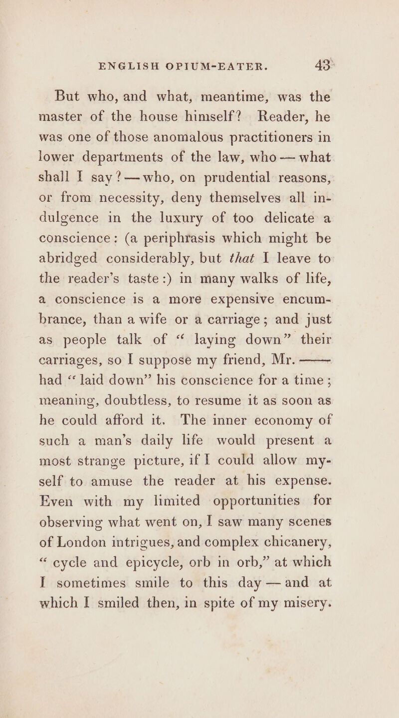 But who, and what, meantime, was the master of the house himself? Reader, he was one of those anomalous practitioners in lower departments of the law, who —— what shall I say ?— who, on prudential reasons, or from necessity, deny themselves all in- dulgence in the luxury of too delicate a conscience: (a periphrasis which might be abridged considerably, but that I leave to the reader’s taste:) in many walks of life, a conscience is a more expensive encum- brance, than a wife or a carriage; and just as people talk of “ laying down” their carriages, so I suppose my friend, Mr. had ‘ laid down” his conscience for a time ; meaning, doubtless, to resume it as soon as he could afford it. The inner economy of such a man’s daily life would present a most strange picture, if I could allow my- self to amuse the reader at his expense. Even with my limited opportunities for observing what went on, I saw many scenes of London intrigues, and complex chicanery, “ cycle and epicycle, orb in orb,” at which I sometimes smile to this day —and at