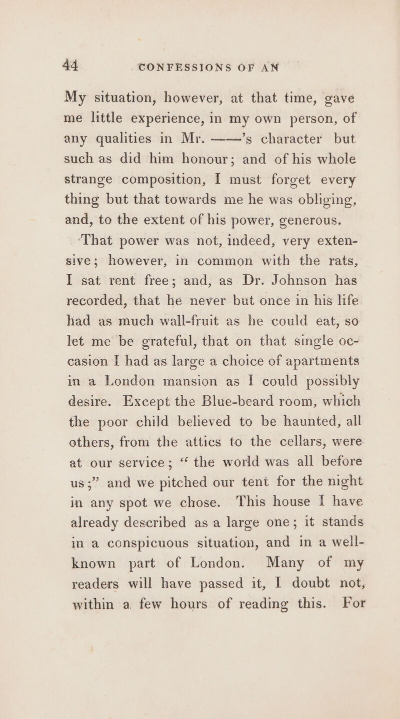 My situation, however, at that time, gave me little experience, in my own person, of any qualities in Mr. ——’s character but such as did him honour; and of his whole strange composition, I must forget every thing but that towards me he was obliging, and, to the extent of his power, generous. ‘That power was not, indeed, very exten- sive; however, in common with the rats, I sat rent free; and, as Dr. Johnson has recorded, that he never but once in his life had as much wall-fruit as he could eat, so let me be grateful, that on that single oc- casion I had as large a choice of apartments in a London mansion as | could possibly desire. Except the Blue-beard room, which the poor child believed to be haunted, all others, from the attics to the cellars, were at our service; “ the world was all before us;” and we pitched our tent for the night in any spot we chose. This house I have already described asa large one; it stands in a conspicuous situation, and in a well- known part of London. Many of my readers will have passed it, 1 doubt not, within a few hours of reading this. For