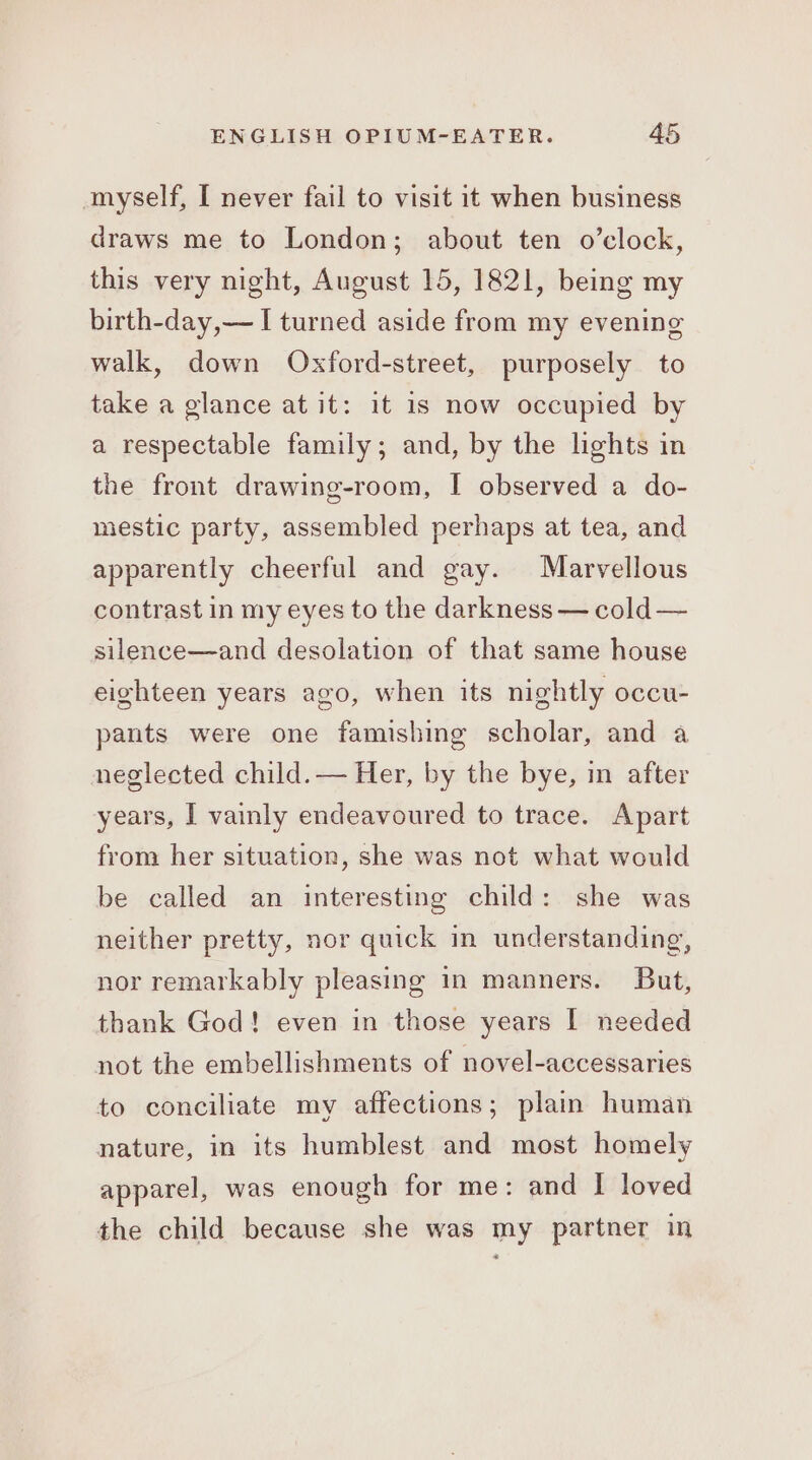 myself, I never fail to visit it when business draws me to London; about ten o’clock, this very night, August 15, 1821, being my birth-day,— I turned aside from my evening walk, down Oxford-street, purposely to take a glance at it: it 1s now occupied by a respectable family; and, by the lights in the front drawing-room, I observed a do- mestic party, assembled perhaps at tea, and apparently cheerful and gay. Marvellous contrast in my eyes to the darkness — cold — silence—and desolation of that same house eighteen years ago, when its nightly occu- pants were one famishing scholar, and a neglected child. — Her, by the bye, in after years, I vainly endeavoured to trace. Apart from her situation, she was not what would be called an interesting child: she was neither pretty, nor quick in understanding, nor remarkably pleasing in manners. But, thank God! even in those years I needed not the embellishments of novel-accessaries to conciliate my affections; plain human nature, in its humblest and most homely apparel, was enough for me: and I loved the child because she was my partner in