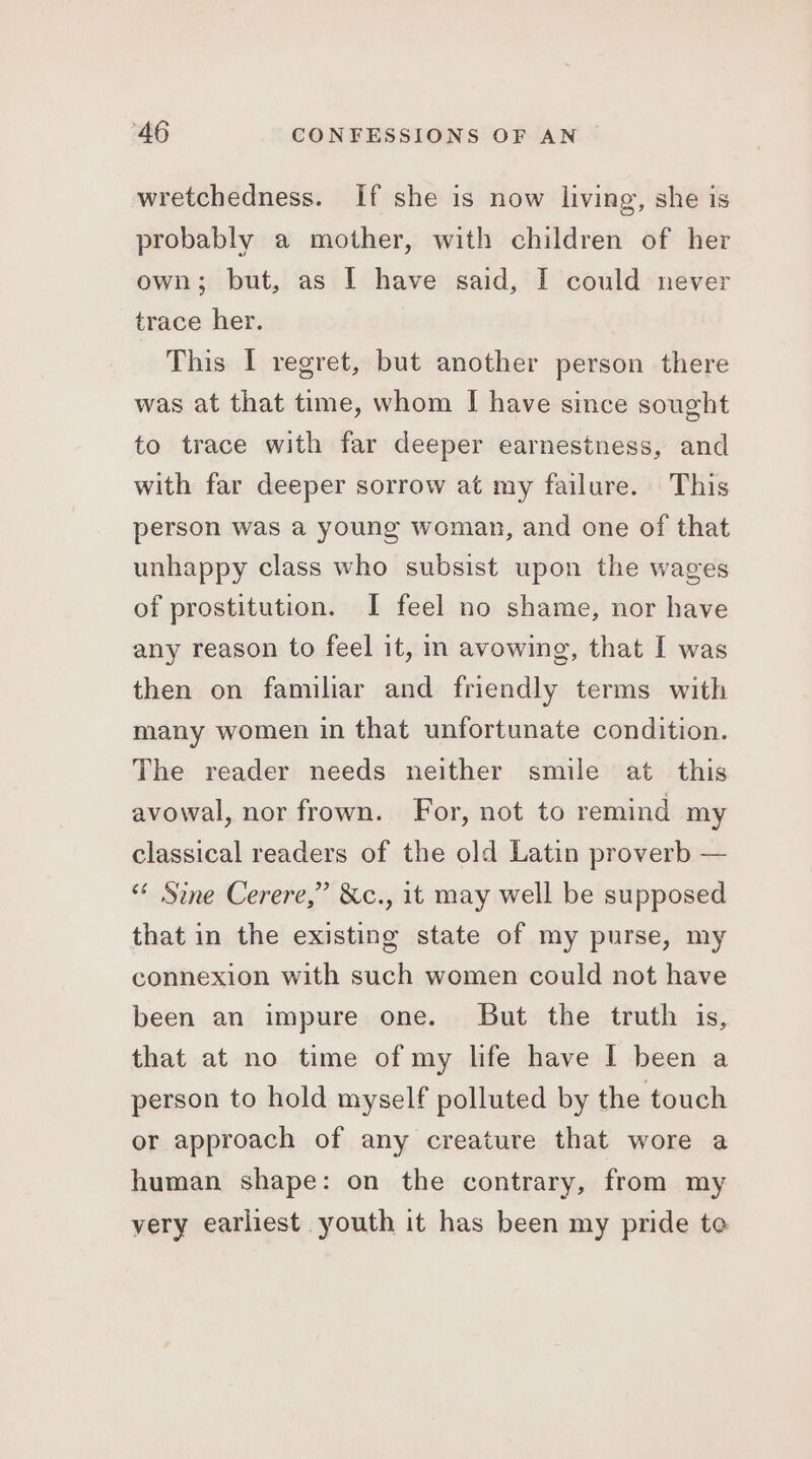 wretchedness. If she is now living, she is probably a mother, with children of her own; but, as I have said, I could never trace her. This I regret, but another person there was at that time, whom I have since sought to trace with far deeper earnestness, and with far deeper sorrow at my failure. This person was a young woman, and one of that unhappy class who subsist upon the wages of prostitution. I feel no shame, nor have any reason to feel it, m avowing, that I was then on familiar and friendly terms with many women in that unfortunate condition. The reader needs neither smile at this avowal, nor frown. For, not to remind my classical readers of the old Latin proverb — “* Sine Cerere,” &amp;c., it may well be supposed that in the existing state of my purse, my connexion with such women could not have been an impure one. But the truth is, that at no time of my life have I been a person to hold myself polluted by the touch or approach of any creature that wore a human shape: on the contrary, from my very earliest youth it has been my pride to