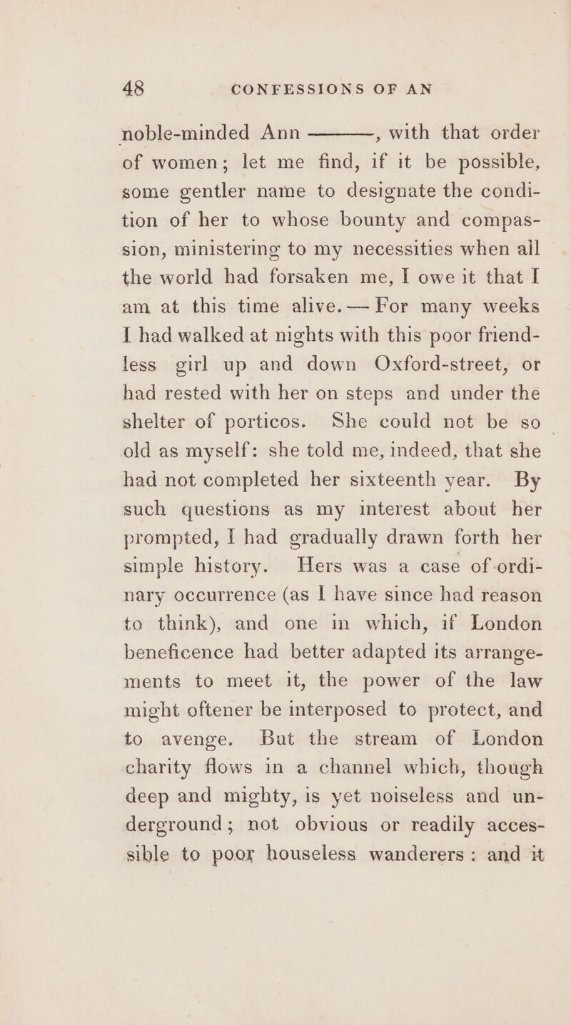 , with that order of women; let me find, if it be possible, noble-minded Ann some gentler name to designate the condi- tion of her to whose bounty and compas- sion, ministering to my necessities when all the world had forsaken me, I owe it that I am at this time alive.— For many weeks [ had walked at nights with this poor friend- less girl up and down Oxford-street, or had rested with her on steps and under the shelter of porticos. She could not be so_ old as myself: she told me, indeed, that she had not completed her sixteenth year. By such questions as my interest about her prompted, I had gradually drawn forth her simple history. Hers was a case of ordi- nary occurrence (as I have since had reason to think), and one in which, if London beneficence had better adapted its arrange- ments to meet it, the power of the law might oftener be interposed to protect, and to avenge. But the stream of London charity flows in a channel which, though deep and mighty, is yet noiseless and un- derground; not obvious or readily acces- sible to poor houseless wanderers: and it