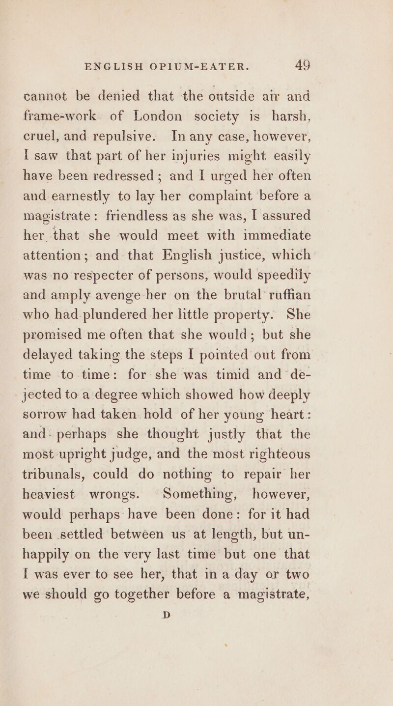 cannot be denied that the outside air and frame-work. of London society is harsh, cruel, and repulsive. In any case, however, i saw that part of her injuries might easily have been redressed; and I urged her often and earnestly to lay her complaint before a magistrate: friendless as she was, I assured her that she would meet with immediate attention; and that English justice, which was no respecter of persons, would speedily and amply avenge her on the brutal’ ruffian who had plundered her little property. She promised me often that she would; but she delayed taking the steps [ pointed out from time to time: for she was timid and de- jected to a degree which showed how deeply sorrow had taken. hold of her young heart : and- perhaps she thought justly that the most upright judge, and the most righteous tribunals, could do nothing to repair her heaviest wrongs. Something, however, would perhaps have been done: for it had been settled between us at length, but un- happily on the very last time but one that I was ever to see her, that in a day or two we should go together before a magistrate, D