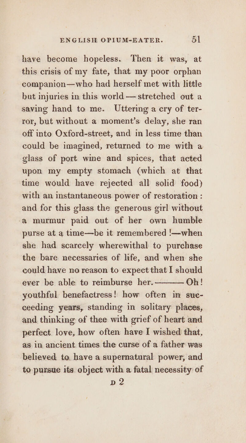 have become hopeless. Then it was, at this crisis of my fate, that my poor orphan companion—who had herself met with little but injuries in this world — stretched out a saving hand to me. Uttering a cry of ter- ror, but without a moment’s delay, she ran off into Oxford-street, and in less time than could be imagined, returned to me with a glass of port wme and spices, that acted upon my empty stomach (which at that time would have rejected all solid food) with an instantaneous power of restoration : and for this glass the generous girl without ‘a murmur paid out of her own humble purse at a time—be it remembered !—when she had scarcely wherewithal to purchase the bare necessaries of life, and when she could have no reason to expect that I should ever be able to reimburse her. Oh! youthful benefactress! how often in sue- ceeding years, standing in solitary places, and thinking of thee with grief of heart and perfect. love, how often have I wished that, as in ancient times the curse of a father was believed to, have a supernatural power, and to pursue its. object with a fatal necessity of D2