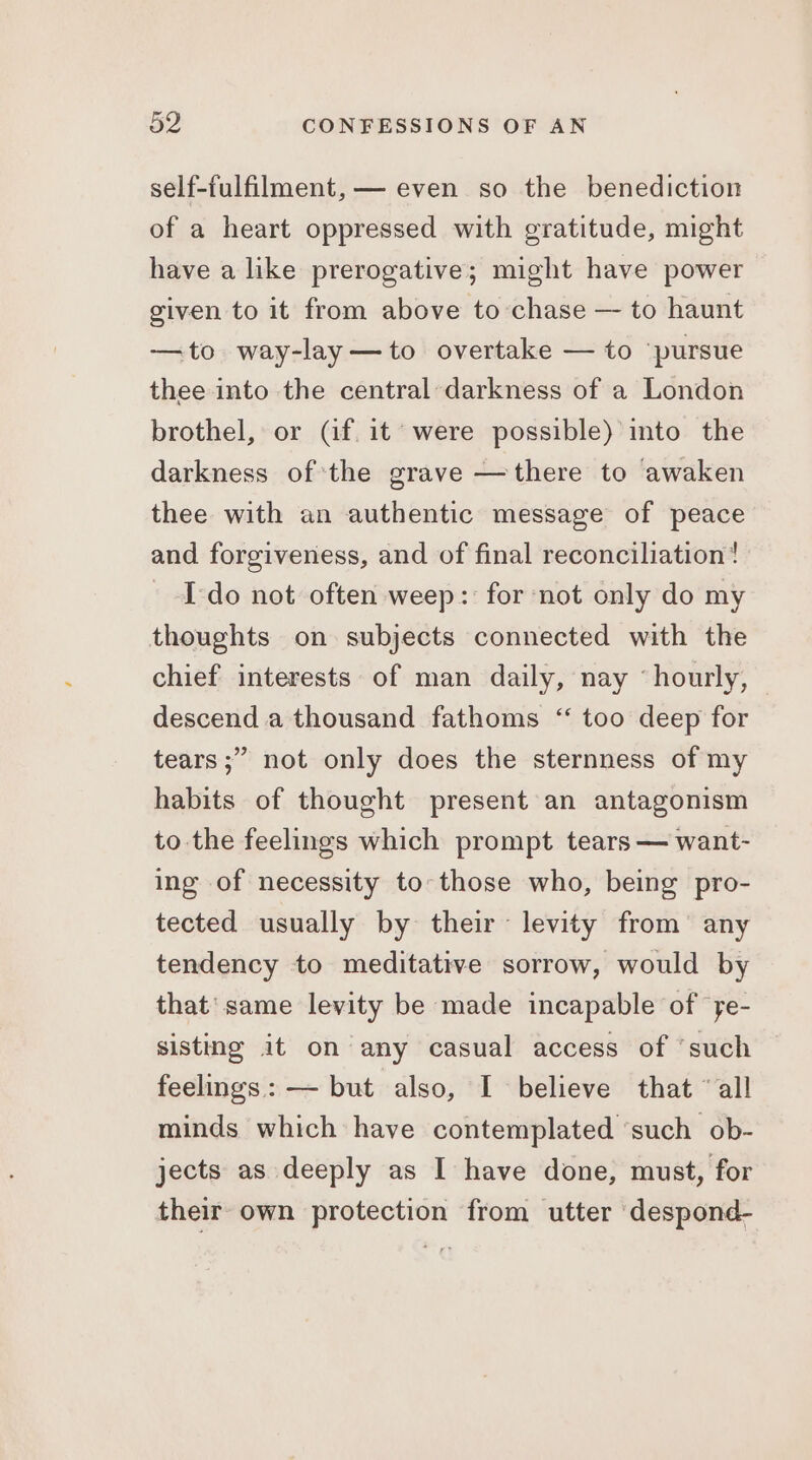 self-fulfilment,— even so the benediction of a heart oppressed with gratitude, might have a like prerogative; might have power given to it from above to chase — to haunt —to way-lay—to overtake — to pursue thee into the central darkness of a London brothel, or Cf it were possible)’ ito the darkness of the grave —there to awaken thee with an authentic message of peace and forgiveness, and of final reconciliation! I-do not often weep: for not only do my thoughts on subjects connected with the chief interests of man daily, nay ‘hourly, descend a thousand fathoms “ too deep for tears ;” not only does the sternness of my habits of thought present an antagonism to the feelings which prompt tears — want- ing of necessity to those who, being pro- tected usually by their ~ levity from’ any tendency to meditative sorrow, would by that’ same levity be made incapable of ye- sisting it on any casual access of ‘such feelings: — but also, I believe that “all minds which have contemplated ‘such ob- jects as deeply as I have done, must, for their own protection from utter despond-