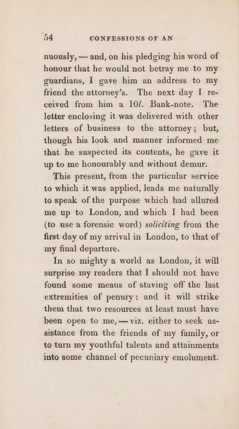 nuously, — and, on his pledging his word of honour that he would not betray me to my guardians, I gave him an address to my friend the attorney’s. The next day I re- ceived from him a 10/. Bank-note. The letter enclosing it was delivered with other letters of business to the attorney; but, though his look and manner informed me that he suspected its contents, he gave it up to me honourably and without demur. This present, from the particular service to which it was applied, leads me naturally to speak of the purpose which had allured me up to London, and which I had been (to use a forensic word) soltctting from the first day of my arrival in London, to that of my final departure. | In so mighty a world as London, it will surprise my readers that I should not have found some means of staving off the last extremities of penury: and it will strike them that two resources at least must have been open to me,—viz. either to seek as- sistance from the friends of my family, or to turn my youthful talents and attainments into some channel of pecuniary emolument.