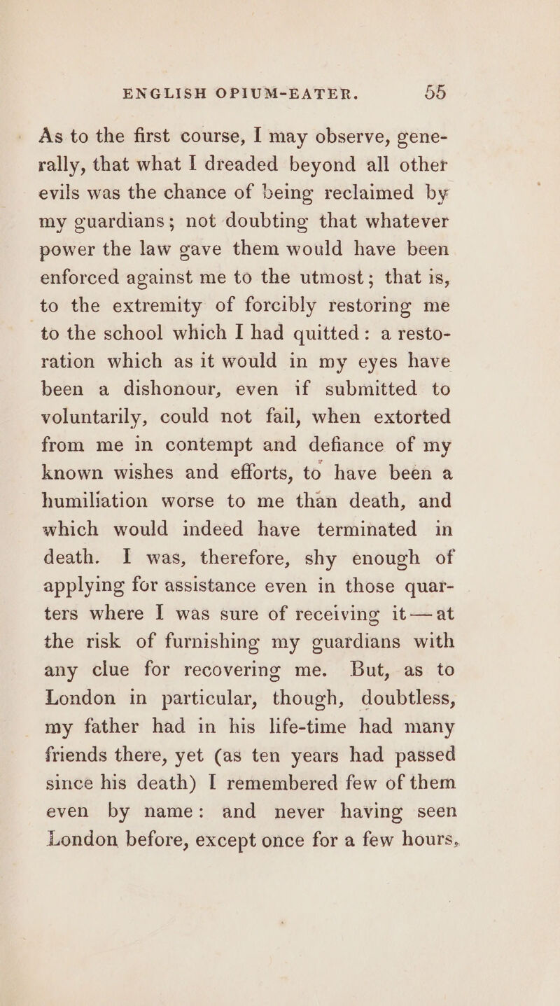 As to the first course, I may observe, gene- rally, that what I dreaded beyond all other evils was the chance of being reclaimed by my guardians; not doubting that whatever power the law gave them would have been enforced against me to the utmost; that is, to the extremity of forcibly restoring me to the school which I had quitted: a resto- ration which as it would in my eyes have been a dishonour, even if submitted to voluntarily, could not fail, when extorted from me in contempt and defiance of my known wishes and efforts, to have been a humiliation worse to me than death, and which would indeed have terminated in death. I was, therefore, shy enough of applying for assistance even in those quar- ters where I was sure of receiving it—at the risk of furnishing my guardians with any clue for recovering me. But, as to London in particular, though, doubtless, my father had in his life-time had many friends there, yet (as ten years had passed since his death) I remembered few of them even by name: and never having seen London before, except once for a few hours,