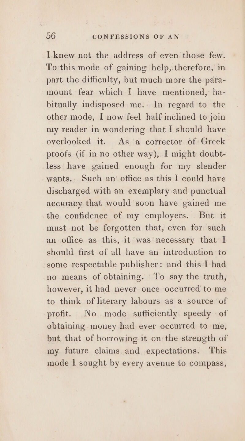 L knew not the address of even those few. To this mode of gaining help, therefore, m part the difficulty, but much more the para- mount fear which I have mentioned, ha- bitually indisposed me.. In regard to the other mode, I now feel half inclined to join my reader in wondering that I should have overlooked it. Asa corrector of Greek proofs (if in no other way), I might doubt- less have gained enough for my slender wants. Such an office as this I could have discharged with an exemplary and punctual accuracy that would soon have gained me the confidence of my employers. But it must not be forgotten that, even for such an office as-this, it was necessary that I should first of all have an introduction to some respectable publisher: and this I had no means of obtaining. ‘To say the truth, however, it had never once occurred to me to think of literary labours as a source of profit. No mode sufficiently speedy - of obtaining money had ever occurred to me, but. that of borrowing it on the strength of my future claims. and expectations. This mode I sought by every avenue to compass,