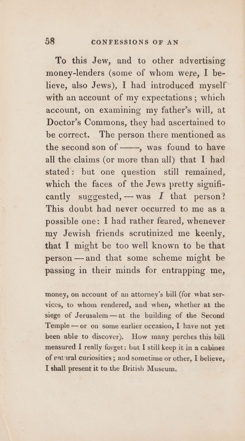 To this Jew, and to other advertising money-lenders (some of whom were, I be- lieve, also Jews), I had introduced myself with an account of my expectations ; which account, on examining my father’s will, at Doctor’s Commons, they had ascertained to be correct. The person there mentioned as the second son of , was found to have all the claims (or more than all) that I had stated: but one question still remained, which the faces of the Jews pretty signifi- cantly suggested,—-was J that person? This doubt had never oecurred to me as a possible one: I had rather feared, whenever my Jewish friends scrutinized me keenly, that I might be too well known to be that person —and that some scheme might be passing in their minds for entrapping me, money, on account of an attorney’s bill (for what ser- vices, to whom rendered, and when, whether at the siege of Jerusalem —at the building of the Second Temple — or on some earlier occasion, I have not yet been able to discover), How many perches this bill measured I really forget: but I still keep it in a cabinet of ratural curiosities ; and sometime or other, I believe, I shall present it to.the British Museum.