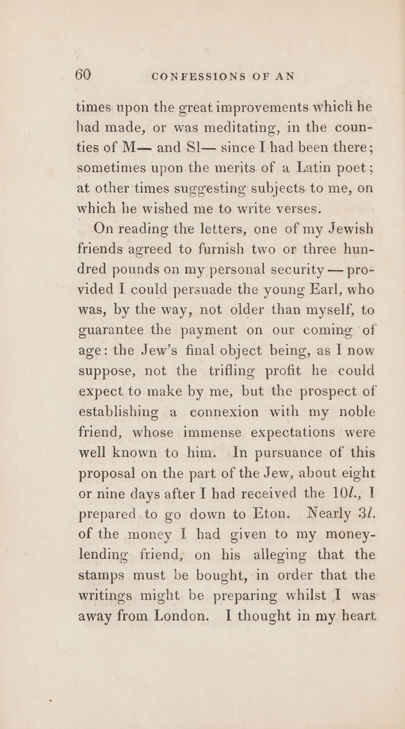 times. upon the great improvements which he had made, or was meditating, in the coun- ties of M— and Sl— since I had been there; sometimes upon the merits of a Latin poet; at other times suggesting’ subjects to me, on which he wished me to write verses. On reading the letters, one of my Jewish friends agreed to furnish two or three hun- dred pounds on my personal security — pro- vided I could persuade the young Earl, who was, by the way, not older than myself, to guarantee the payment on our coming of age: the Jew’s final object being, as | now suppose, not the trifling profit he. could expect to make by me, but the prospect of establishing a connexion with my noble friend, whose immense expectations were well known to him. In pursuance of this proposal on the part of the Jew, about eight or nine days after I had received the 104, I prepared. to go down to Eton. Nearly 34. of the money I had given to my money- lending friend; on his alleging that the stamps must be bought, in order that the writings might. be preparing whilst I was away from London. I thought in my heart