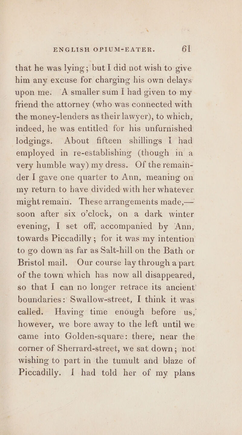 that he was lying; but I did not wish to give him any excuse for charging his own delays upon me. A smaller sum I had given to my friend the attorney (who was connected with the money-lenders as their lawyer), to which, indeed, he was entitled for his unfurnished lodgings. About fifteen shillings I had employed in re-establishing (though in a very humble way) my dress. Of the remain- der I gave one quarter to Ann, meaning on my return to have divided with her whatever mightremain. These arrangements made,— soon after six o’clock, on a dark winter evening, I set off, accompanied by ‘Ann, towards Piccadilly; for it was my intention to go down as far as Salt-hill on the Bath or Bristol mail. Our course lay through a part of the town which has now all disappeared, so that I can no longer retrace its ancient’ boundaries: Swallow-street, I think it was called. Having time enough before us, however, we bore away to the left until we came into Golden-square: there, near the corner of Sherrard-street, we sat down; not wishing to part in the tumult and blaze of Piccadilly. I had told her of my plans
