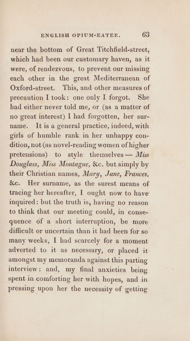 near the bottom of Great Titchfield-street, which had been our customary haven, as it were, of rendezvous, to prevent our missing each other in the great Mediterranean of Oxford-street. This, and other measures of precaution I took: one only I forgot. She had either never told me, or (as a matter of no great interest) | had forgotten, her sur- name. It is a general practice, indeed, with girls of humble rank in her unhappy con- dition, not (as novel-reading women of higher pretensions) to style themselves — Miss Douglass, Miss Montague, &amp;c. but simply by their Christian names, Mary, Jane, Frances, &amp;c. Her surname, as the surest means of tracing her hereafter, I ought now to have inquired: but the truth is, having no reason to think that our meeting could, in conse- quence of a short interruption, be more difficult or uncertain than it had been for so many weeks, I had scarcely for a moment adverted to it as necessary, or placed it amongst my memoranda against this parting interview: and, my final anxieties being spent in comforting her with hopes, and in pressing upon her the necessity of getting