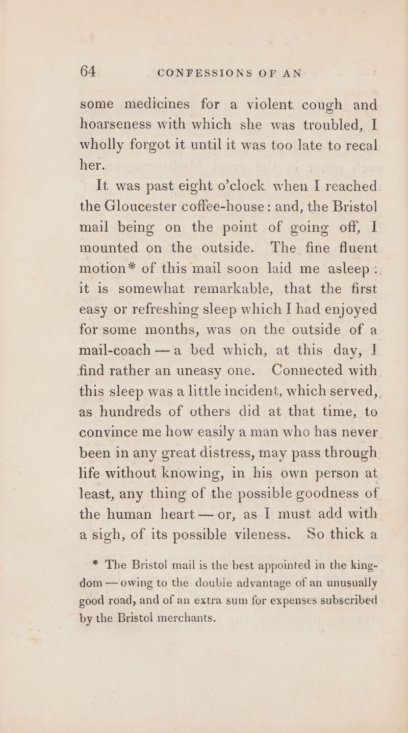 some medicines for a violent cough and hoarseness with which she was troubled, I wholly forgot it until it was too late to recal her. It was past eight o’clock when I reached the Gloucester coftee-house: and, the Bristol mail being on the point of going off, I mounted on the outside. The fine fluent motion* of this mail soon laid me asleep Bs it is somewhat remarkable, that the first easy or refreshing sleep which I had enjoyed for some months, was on the outside of a mail-coach —a bed which, at this day, I find rather an uneasy one. Connected with. this sleep was a little incident, which served, as hundreds of others did at that time, to convince me how easily a man who has never. been in any great distress, may pass through life without knowing, in his own person at least, any thing of the possible goodness of the human heart — or, as I must add with. a sigh, of its possible vileness. So thick a * The Bristol mail is the best appointed in the king- dom — owing to the double advantage of an unusually good road, and of an extra sum for expenses subscribed by the Bristol merchants.