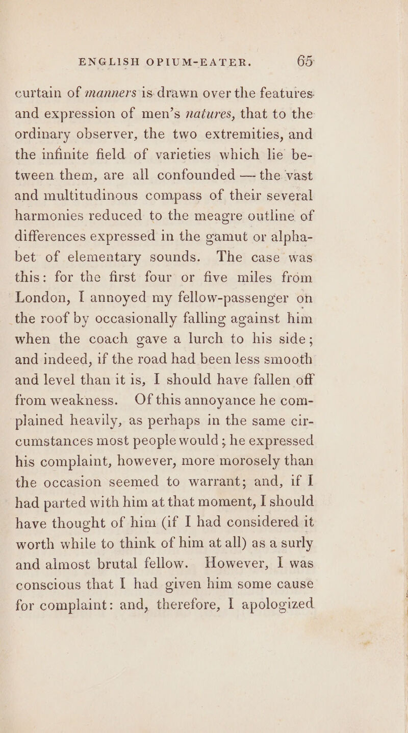 curtain of manners is- drawn over the features. and expression of men’s natures, that to the ordinary observer, the two extremities, and the infinite field of varieties which lie be- tween them, are all confounded — the vast and multitudinous compass of their several harmonies reduced to the meagre outline of differences expressed in the gamut or alpha- bet of elementary sounds. The case was this: for the first four or five miles from London, [I annoyed my fellow-passenger on _the roof by occasionally falling against him when the coach gave a lurch to his side; and indeed, if the road had been less smooth and level than it is, I should have fallen off from weakness. Of this annoyance he com- plained heavily, as perhaps in the same cir- cumstances most people would ; he expressed his complaint, however, more morosely than the occasion seemed to warrant; and, if I had parted with him at that moment, I should have thought of him (if I had considered it worth while to think of him at all) as a surly and almost brutal fellow. However, I was conscious that I had given him some cause for complaint: and, therefore, 1 apologized