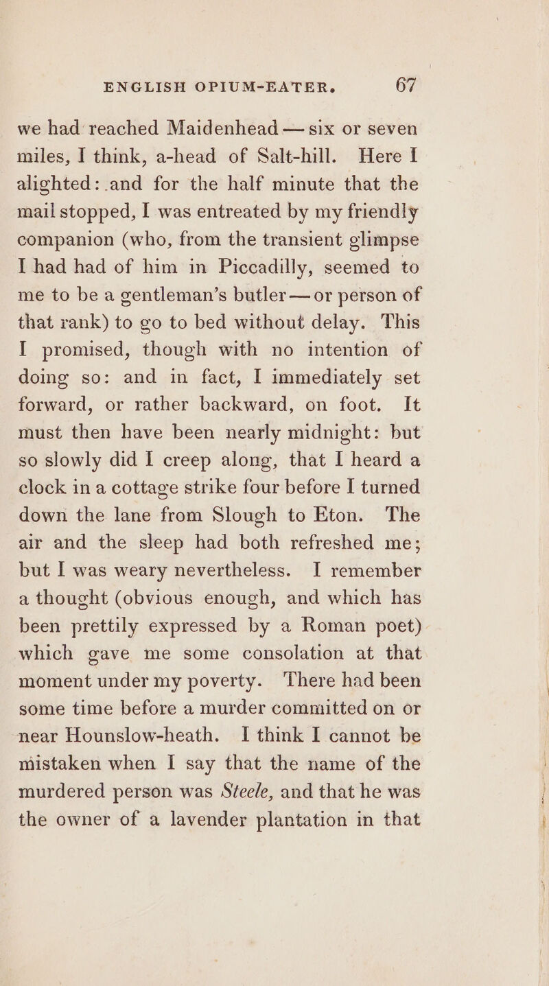 we had reached Maidenhead — six or seven miles, I think, a-head of Salt-hill. Here I alighted: and for the half minute that the mail stopped, I was entreated by my friendly companion (who, from the transient glimpse I had had of him in Piccadilly, seemed to me to be a gentleman’s butler—or person of that rank) to go to bed without delay. This I promised, though with no intention of doing so: and in fact, I immediately set forward, or rather backward, on foot. It must then have been nearly midnight: but so slowly did I creep along, that I heard a clock in a cottage strike four before I turned down the lane from Slough to Eton. The air and the sleep had both refreshed me; but I was weary nevertheless. I remember a thought (obvious enough, and which has been prettily expressed by a Roman poet) which gave me some consolation at that moment under my poverty. There had been some time before a murder committed on or near Hounslow-heath. I think I cannot be mistaken when I say that the name of the murdered person was Steele, and that he was the owner of a lavender plantation in that