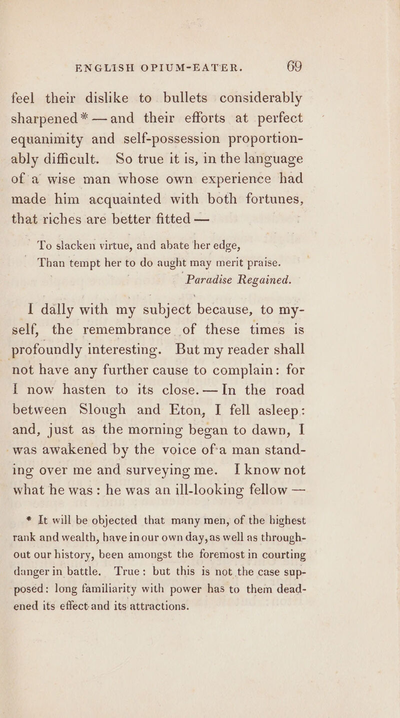 feel their dislike to bullets considerably sharpened * —and their efforts at perfect equanimity and self-possession proportion- ably difficult. So true it is, in the language of a wise man whose own experience had made him acquainted with both fortunes, that riches are better fitted — | To slacken virtue, and abate her edge, bs tempt Bern to do aught may merit praise. Paradise Regained. I dally with my subject because, to my- self, the remembrance of these times is profoundly interesting. But my reader shall not have any further cause to complain: for {i now hasten to its close.—In the road between Slough and Eton, I fell asleep: and, just as the morning began to dawn, I was awakened by the voice ofa man stand- ing over me and surveying me. I know not what he was: he was an ill-looking fellow — * It will be objected that many men, of the highest rank and wealth, have in our own day, as well as through- out our history, been amongst the foremost in courting danger in battle. True: but this is not the case sup- posed: long familiarity with power has to them dead- ened its effect-and its attractions.