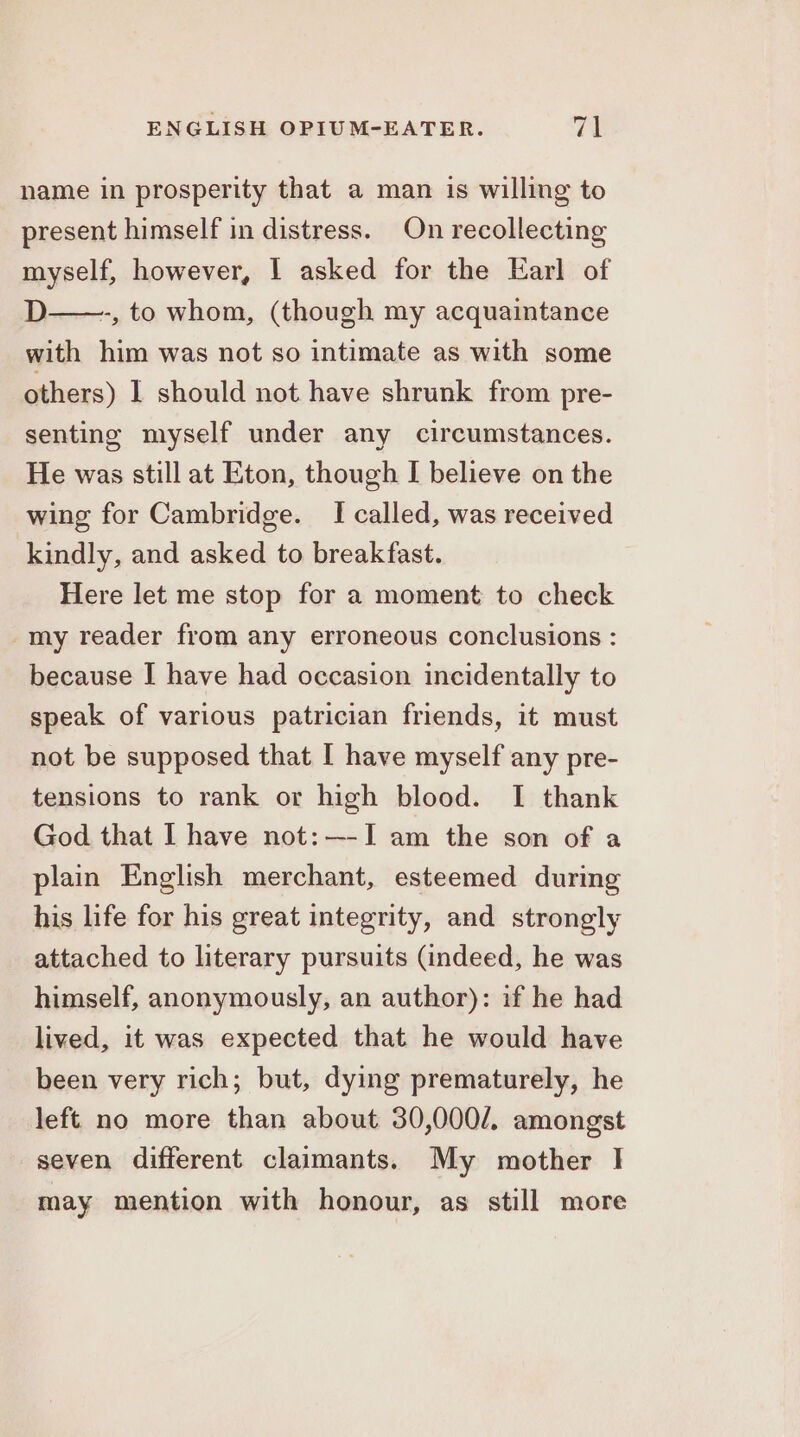 name in prosperity that a man is willing to present himself in distress. On recollecting myself, however, | asked for the Earl of D——., to whom, (though my acquaintance with him was not so intimate as with some others) I should not have shrunk from pre- senting myself under any circumstances. He was still at Eton, though I believe on the wing for Cambridge. I called, was received kindly, and asked to breakfast. Here let me stop for a moment to check -my reader from any erroneous conclusions : because I have had occasion incidentally to speak of various patrician friends, it must not be supposed that I have myself any pre- tensions to rank or high blood. I thank God that I have not: —-I am the son of a plain English merchant, esteemed during his life for his great integrity, and strongly attached to literary pursuits (indeed, he was himself, anonymously, an author): if he had lived, it was expected that he would have been very rich; but, dying prematurely, he left no more than about 30,000/. amongst seven different claimants. My mother I may mention with honour, as still more