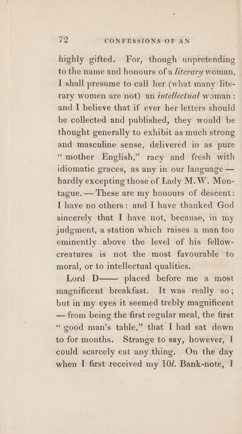 highly gifted. For, though unpretending to the name and honours of a literary woman, I shall presume to call her.(what many lite- rary women are not) an éntellectual woman : and I believe that if ever her letters should be collected and published, they would be thought generally to exhibit as much strong and masculine sense, delivered in as pure “mother English,” racy and fresh with idiomatic graces, as any in our language — hardly excepting those of Lady M.W. Mon- tague. — These are my honours of descent: I have no others: and I have thanked God sincerely that I have not, because, in my judgment, a station which raises a man too eminently above the level of his fellow- creatures is not the most favourable to moral, or to intellectual qualities. Lord D placed before me a most magnificent breakfast. It was really so; but in my eyes it seemed trebly magnificent — from being the first regular meal, the first “ good man’s table,” that I had sat down to for months. Strange to say, however, I could scarcely eat any thing. On the day when I first received my 10/. Bank-note, I